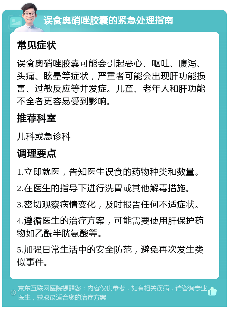 误食奥硝唑胶囊的紧急处理指南 常见症状 误食奥硝唑胶囊可能会引起恶心、呕吐、腹泻、头痛、眩晕等症状，严重者可能会出现肝功能损害、过敏反应等并发症。儿童、老年人和肝功能不全者更容易受到影响。 推荐科室 儿科或急诊科 调理要点 1.立即就医，告知医生误食的药物种类和数量。 2.在医生的指导下进行洗胃或其他解毒措施。 3.密切观察病情变化，及时报告任何不适症状。 4.遵循医生的治疗方案，可能需要使用肝保护药物如乙酰半胱氨酸等。 5.加强日常生活中的安全防范，避免再次发生类似事件。