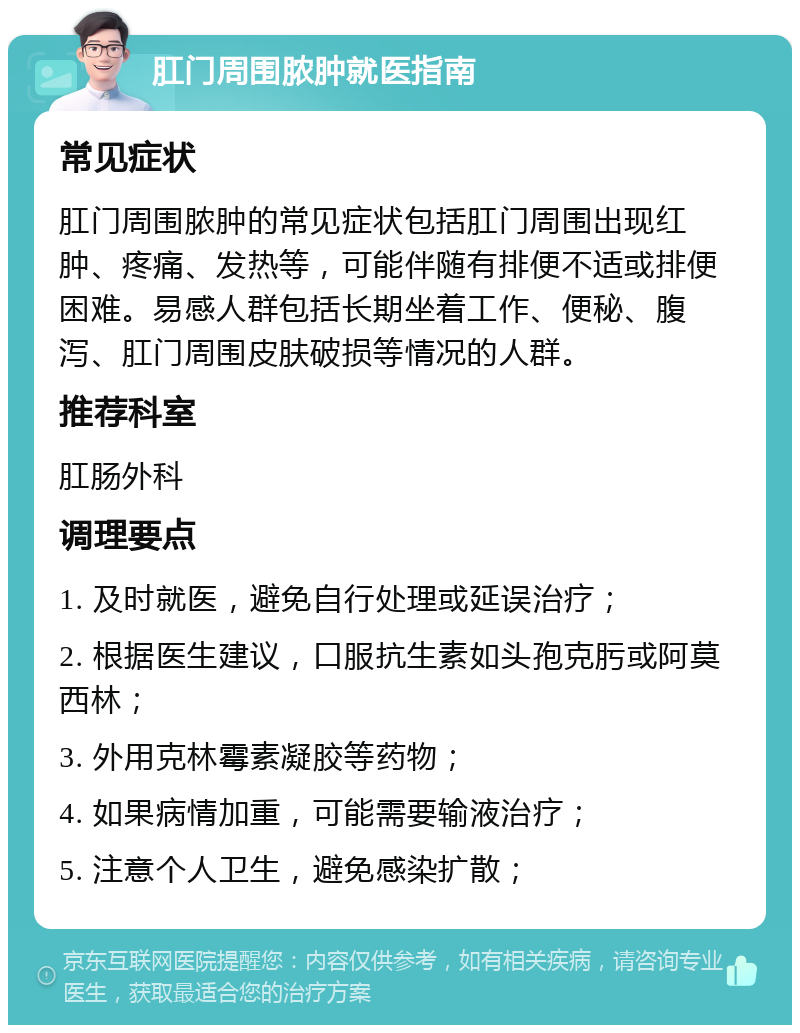 肛门周围脓肿就医指南 常见症状 肛门周围脓肿的常见症状包括肛门周围出现红肿、疼痛、发热等，可能伴随有排便不适或排便困难。易感人群包括长期坐着工作、便秘、腹泻、肛门周围皮肤破损等情况的人群。 推荐科室 肛肠外科 调理要点 1. 及时就医，避免自行处理或延误治疗； 2. 根据医生建议，口服抗生素如头孢克肟或阿莫西林； 3. 外用克林霉素凝胶等药物； 4. 如果病情加重，可能需要输液治疗； 5. 注意个人卫生，避免感染扩散；