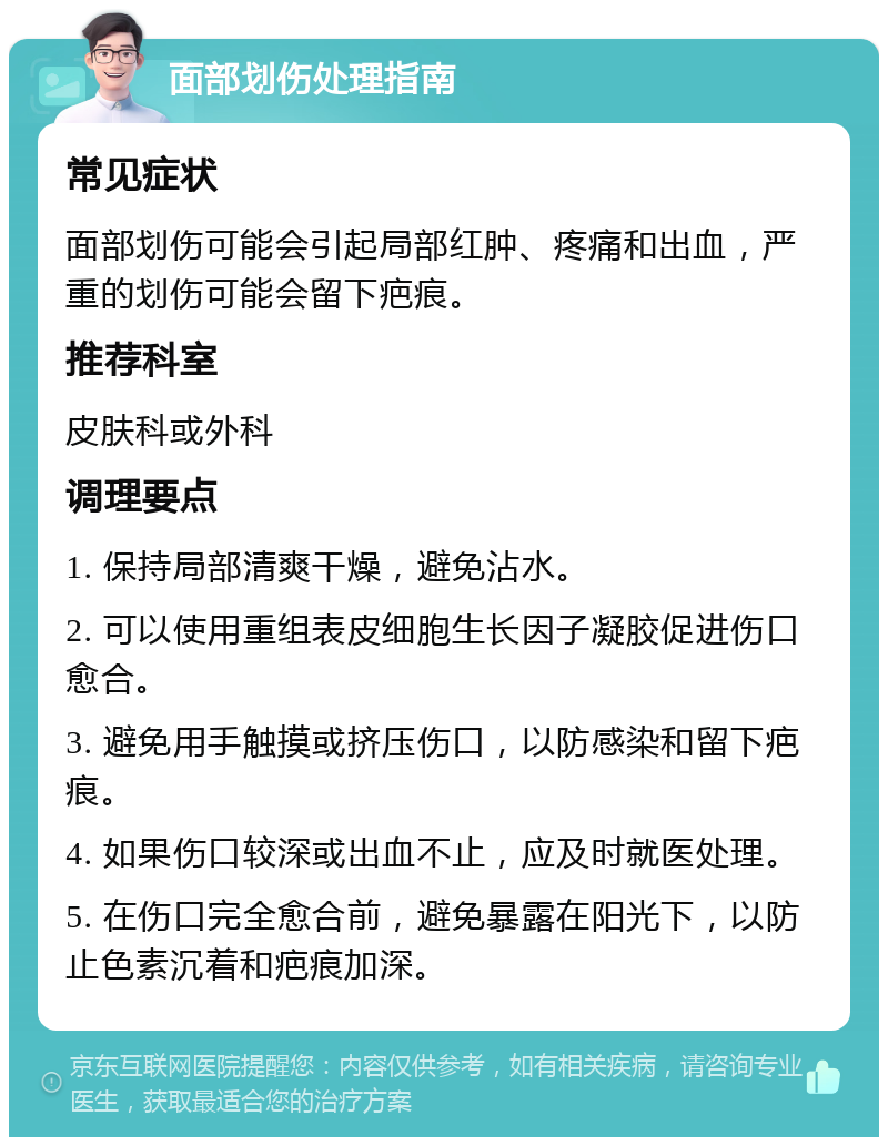 面部划伤处理指南 常见症状 面部划伤可能会引起局部红肿、疼痛和出血，严重的划伤可能会留下疤痕。 推荐科室 皮肤科或外科 调理要点 1. 保持局部清爽干燥，避免沾水。 2. 可以使用重组表皮细胞生长因子凝胶促进伤口愈合。 3. 避免用手触摸或挤压伤口，以防感染和留下疤痕。 4. 如果伤口较深或出血不止，应及时就医处理。 5. 在伤口完全愈合前，避免暴露在阳光下，以防止色素沉着和疤痕加深。