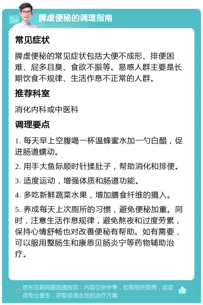 脾虚便秘的调理指南 常见症状 脾虚便秘的常见症状包括大便不成形、排便困难、屁多且臭、食欲不振等。易感人群主要是长期饮食不规律、生活作息不正常的人群。 推荐科室 消化内科或中医科 调理要点 1. 每天早上空腹喝一杯温蜂蜜水加一勺白醋，促进肠道蠕动。 2. 用手大鱼际顺时针揉肚子，帮助消化和排便。 3. 适度运动，增强体质和肠道功能。 4. 多吃新鲜蔬菜水果，增加膳食纤维的摄入。 5. 养成每天上次厕所的习惯，避免便秘加重。同时，注意生活作息规律，避免熬夜和过度劳累，保持心情舒畅也对改善便秘有帮助。如有需要，可以服用整肠生和康恩贝肠炎宁等药物辅助治疗。