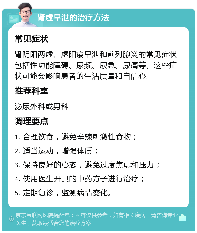 肾虚早泄的治疗方法 常见症状 肾阴阳两虚、虚阳痿早泄和前列腺炎的常见症状包括性功能障碍、尿频、尿急、尿痛等。这些症状可能会影响患者的生活质量和自信心。 推荐科室 泌尿外科或男科 调理要点 1. 合理饮食，避免辛辣刺激性食物； 2. 适当运动，增强体质； 3. 保持良好的心态，避免过度焦虑和压力； 4. 使用医生开具的中药方子进行治疗； 5. 定期复诊，监测病情变化。