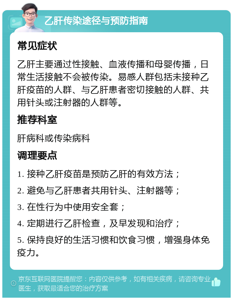 乙肝传染途径与预防指南 常见症状 乙肝主要通过性接触、血液传播和母婴传播，日常生活接触不会被传染。易感人群包括未接种乙肝疫苗的人群、与乙肝患者密切接触的人群、共用针头或注射器的人群等。 推荐科室 肝病科或传染病科 调理要点 1. 接种乙肝疫苗是预防乙肝的有效方法； 2. 避免与乙肝患者共用针头、注射器等； 3. 在性行为中使用安全套； 4. 定期进行乙肝检查，及早发现和治疗； 5. 保持良好的生活习惯和饮食习惯，增强身体免疫力。