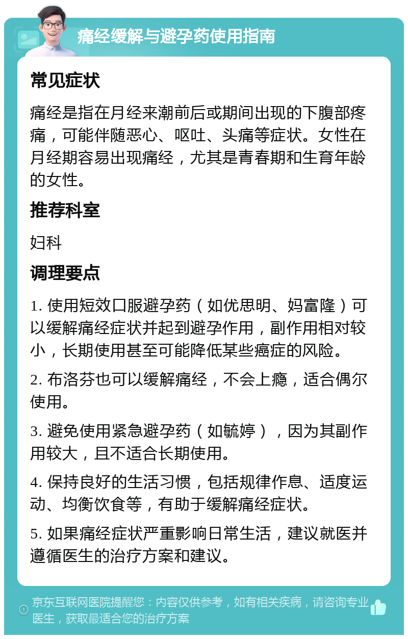 痛经缓解与避孕药使用指南 常见症状 痛经是指在月经来潮前后或期间出现的下腹部疼痛，可能伴随恶心、呕吐、头痛等症状。女性在月经期容易出现痛经，尤其是青春期和生育年龄的女性。 推荐科室 妇科 调理要点 1. 使用短效口服避孕药（如优思明、妈富隆）可以缓解痛经症状并起到避孕作用，副作用相对较小，长期使用甚至可能降低某些癌症的风险。 2. 布洛芬也可以缓解痛经，不会上瘾，适合偶尔使用。 3. 避免使用紧急避孕药（如毓婷），因为其副作用较大，且不适合长期使用。 4. 保持良好的生活习惯，包括规律作息、适度运动、均衡饮食等，有助于缓解痛经症状。 5. 如果痛经症状严重影响日常生活，建议就医并遵循医生的治疗方案和建议。