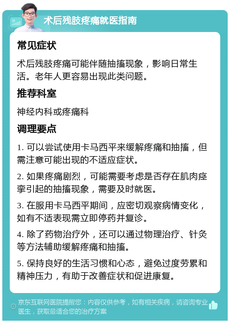 术后残肢疼痛就医指南 常见症状 术后残肢疼痛可能伴随抽搐现象，影响日常生活。老年人更容易出现此类问题。 推荐科室 神经内科或疼痛科 调理要点 1. 可以尝试使用卡马西平来缓解疼痛和抽搐，但需注意可能出现的不适应症状。 2. 如果疼痛剧烈，可能需要考虑是否存在肌肉痉挛引起的抽搐现象，需要及时就医。 3. 在服用卡马西平期间，应密切观察病情变化，如有不适表现需立即停药并复诊。 4. 除了药物治疗外，还可以通过物理治疗、针灸等方法辅助缓解疼痛和抽搐。 5. 保持良好的生活习惯和心态，避免过度劳累和精神压力，有助于改善症状和促进康复。