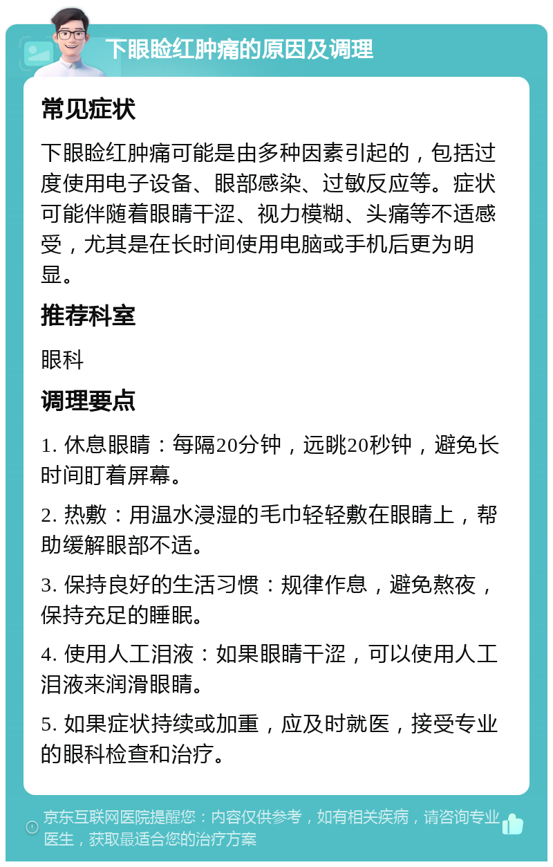 下眼睑红肿痛的原因及调理 常见症状 下眼睑红肿痛可能是由多种因素引起的，包括过度使用电子设备、眼部感染、过敏反应等。症状可能伴随着眼睛干涩、视力模糊、头痛等不适感受，尤其是在长时间使用电脑或手机后更为明显。 推荐科室 眼科 调理要点 1. 休息眼睛：每隔20分钟，远眺20秒钟，避免长时间盯着屏幕。 2. 热敷：用温水浸湿的毛巾轻轻敷在眼睛上，帮助缓解眼部不适。 3. 保持良好的生活习惯：规律作息，避免熬夜，保持充足的睡眠。 4. 使用人工泪液：如果眼睛干涩，可以使用人工泪液来润滑眼睛。 5. 如果症状持续或加重，应及时就医，接受专业的眼科检查和治疗。