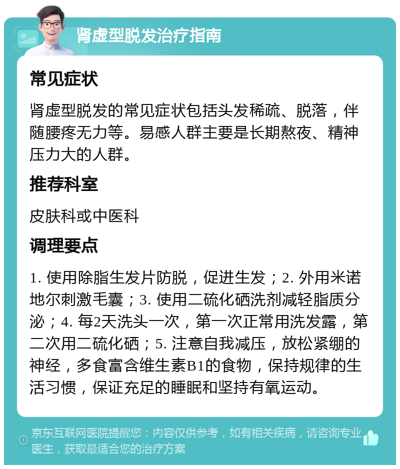 肾虚型脱发治疗指南 常见症状 肾虚型脱发的常见症状包括头发稀疏、脱落，伴随腰疼无力等。易感人群主要是长期熬夜、精神压力大的人群。 推荐科室 皮肤科或中医科 调理要点 1. 使用除脂生发片防脱，促进生发；2. 外用米诺地尔刺激毛囊；3. 使用二硫化硒洗剂减轻脂质分泌；4. 每2天洗头一次，第一次正常用洗发露，第二次用二硫化硒；5. 注意自我减压，放松紧绷的神经，多食富含维生素B1的食物，保持规律的生活习惯，保证充足的睡眠和坚持有氧运动。