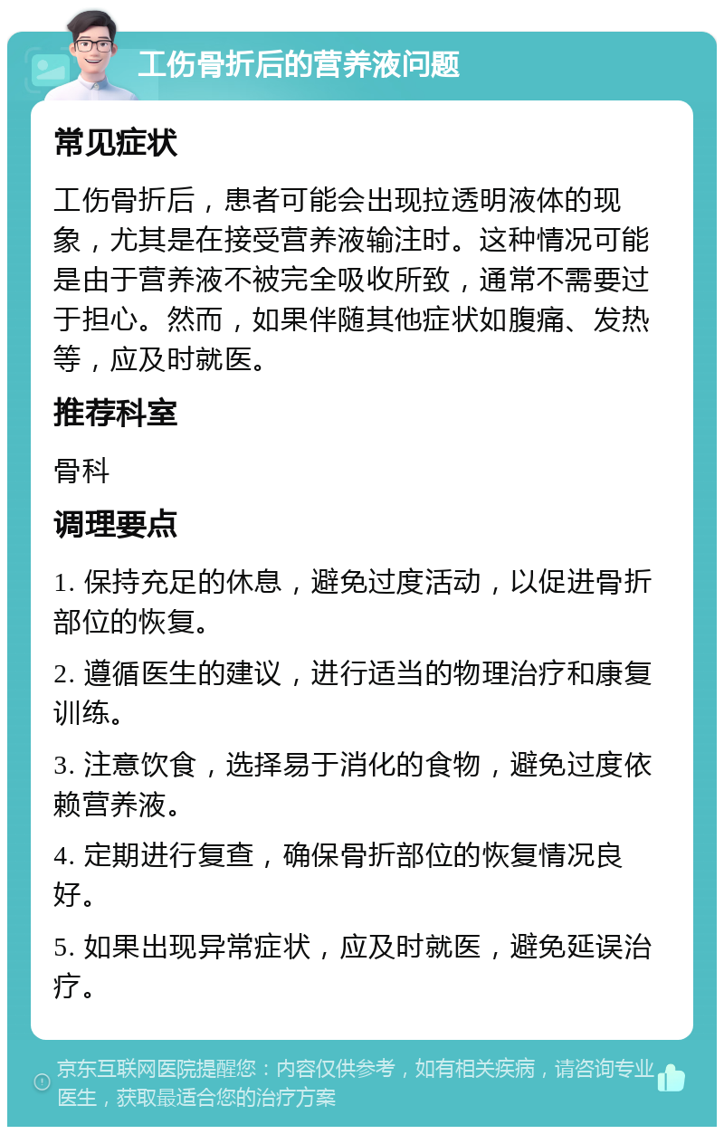 工伤骨折后的营养液问题 常见症状 工伤骨折后，患者可能会出现拉透明液体的现象，尤其是在接受营养液输注时。这种情况可能是由于营养液不被完全吸收所致，通常不需要过于担心。然而，如果伴随其他症状如腹痛、发热等，应及时就医。 推荐科室 骨科 调理要点 1. 保持充足的休息，避免过度活动，以促进骨折部位的恢复。 2. 遵循医生的建议，进行适当的物理治疗和康复训练。 3. 注意饮食，选择易于消化的食物，避免过度依赖营养液。 4. 定期进行复查，确保骨折部位的恢复情况良好。 5. 如果出现异常症状，应及时就医，避免延误治疗。