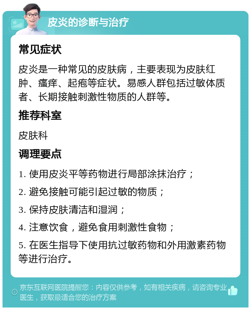 皮炎的诊断与治疗 常见症状 皮炎是一种常见的皮肤病，主要表现为皮肤红肿、瘙痒、起疱等症状。易感人群包括过敏体质者、长期接触刺激性物质的人群等。 推荐科室 皮肤科 调理要点 1. 使用皮炎平等药物进行局部涂抹治疗； 2. 避免接触可能引起过敏的物质； 3. 保持皮肤清洁和湿润； 4. 注意饮食，避免食用刺激性食物； 5. 在医生指导下使用抗过敏药物和外用激素药物等进行治疗。