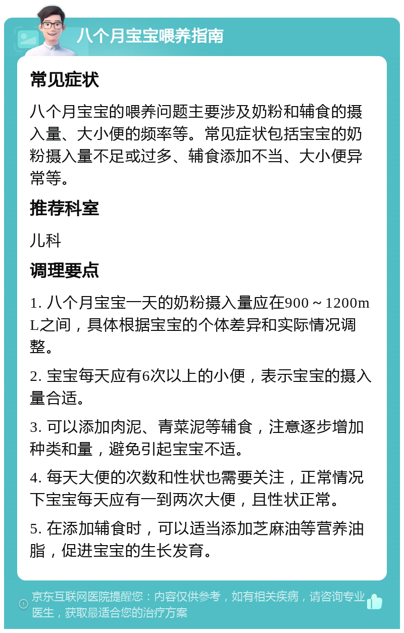 八个月宝宝喂养指南 常见症状 八个月宝宝的喂养问题主要涉及奶粉和辅食的摄入量、大小便的频率等。常见症状包括宝宝的奶粉摄入量不足或过多、辅食添加不当、大小便异常等。 推荐科室 儿科 调理要点 1. 八个月宝宝一天的奶粉摄入量应在900～1200mL之间，具体根据宝宝的个体差异和实际情况调整。 2. 宝宝每天应有6次以上的小便，表示宝宝的摄入量合适。 3. 可以添加肉泥、青菜泥等辅食，注意逐步增加种类和量，避免引起宝宝不适。 4. 每天大便的次数和性状也需要关注，正常情况下宝宝每天应有一到两次大便，且性状正常。 5. 在添加辅食时，可以适当添加芝麻油等营养油脂，促进宝宝的生长发育。