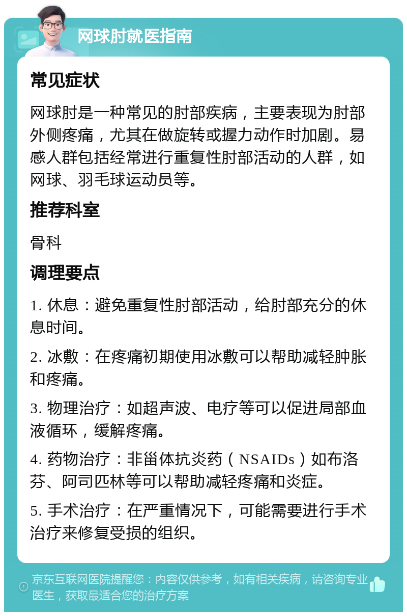 网球肘就医指南 常见症状 网球肘是一种常见的肘部疾病，主要表现为肘部外侧疼痛，尤其在做旋转或握力动作时加剧。易感人群包括经常进行重复性肘部活动的人群，如网球、羽毛球运动员等。 推荐科室 骨科 调理要点 1. 休息：避免重复性肘部活动，给肘部充分的休息时间。 2. 冰敷：在疼痛初期使用冰敷可以帮助减轻肿胀和疼痛。 3. 物理治疗：如超声波、电疗等可以促进局部血液循环，缓解疼痛。 4. 药物治疗：非甾体抗炎药（NSAIDs）如布洛芬、阿司匹林等可以帮助减轻疼痛和炎症。 5. 手术治疗：在严重情况下，可能需要进行手术治疗来修复受损的组织。