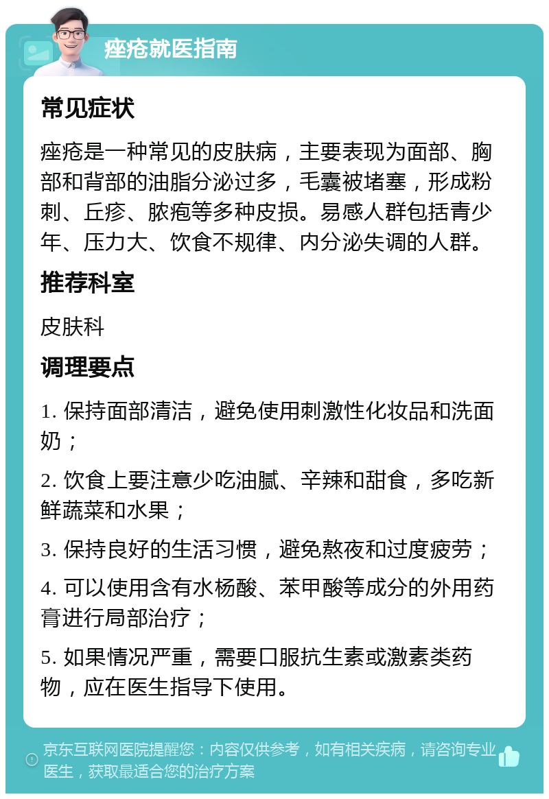 痤疮就医指南 常见症状 痤疮是一种常见的皮肤病，主要表现为面部、胸部和背部的油脂分泌过多，毛囊被堵塞，形成粉刺、丘疹、脓疱等多种皮损。易感人群包括青少年、压力大、饮食不规律、内分泌失调的人群。 推荐科室 皮肤科 调理要点 1. 保持面部清洁，避免使用刺激性化妆品和洗面奶； 2. 饮食上要注意少吃油腻、辛辣和甜食，多吃新鲜蔬菜和水果； 3. 保持良好的生活习惯，避免熬夜和过度疲劳； 4. 可以使用含有水杨酸、苯甲酸等成分的外用药膏进行局部治疗； 5. 如果情况严重，需要口服抗生素或激素类药物，应在医生指导下使用。