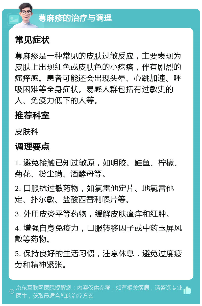 荨麻疹的治疗与调理 常见症状 荨麻疹是一种常见的皮肤过敏反应，主要表现为皮肤上出现红色或皮肤色的小疙瘩，伴有剧烈的瘙痒感。患者可能还会出现头晕、心跳加速、呼吸困难等全身症状。易感人群包括有过敏史的人、免疫力低下的人等。 推荐科室 皮肤科 调理要点 1. 避免接触已知过敏原，如明胶、鲑鱼、柠檬、菊花、粉尘螨、酒酵母等。 2. 口服抗过敏药物，如氯雷他定片、地氯雷他定、扑尔敏、盐酸西替利嗪片等。 3. 外用皮炎平等药物，缓解皮肤瘙痒和红肿。 4. 增强自身免疫力，口服转移因子或中药玉屏风散等药物。 5. 保持良好的生活习惯，注意休息，避免过度疲劳和精神紧张。