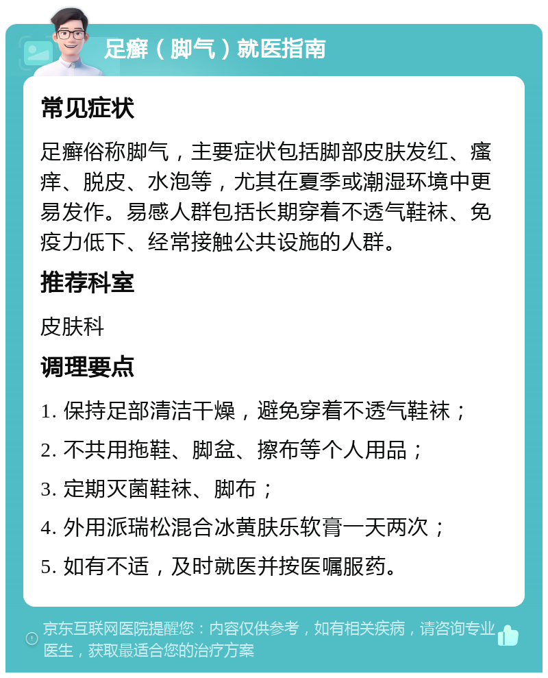 足癣（脚气）就医指南 常见症状 足癣俗称脚气，主要症状包括脚部皮肤发红、瘙痒、脱皮、水泡等，尤其在夏季或潮湿环境中更易发作。易感人群包括长期穿着不透气鞋袜、免疫力低下、经常接触公共设施的人群。 推荐科室 皮肤科 调理要点 1. 保持足部清洁干燥，避免穿着不透气鞋袜； 2. 不共用拖鞋、脚盆、擦布等个人用品； 3. 定期灭菌鞋袜、脚布； 4. 外用派瑞松混合冰黄肤乐软膏一天两次； 5. 如有不适，及时就医并按医嘱服药。