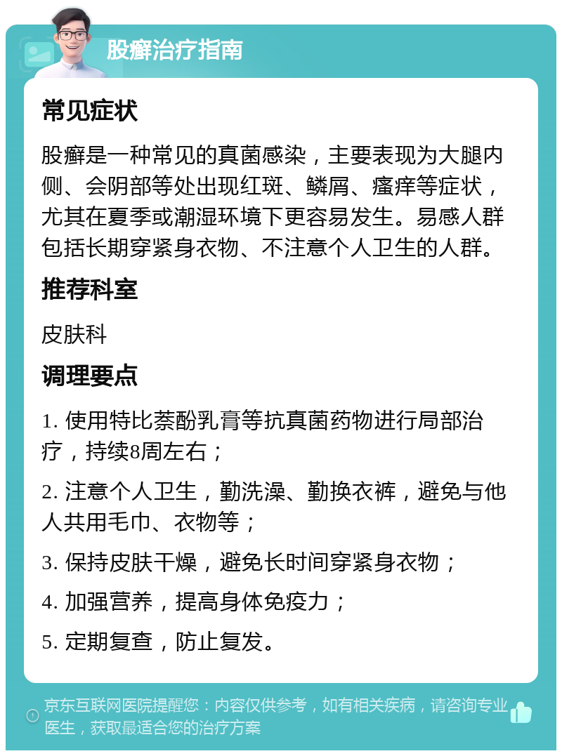 股癣治疗指南 常见症状 股癣是一种常见的真菌感染，主要表现为大腿内侧、会阴部等处出现红斑、鳞屑、瘙痒等症状，尤其在夏季或潮湿环境下更容易发生。易感人群包括长期穿紧身衣物、不注意个人卫生的人群。 推荐科室 皮肤科 调理要点 1. 使用特比萘酚乳膏等抗真菌药物进行局部治疗，持续8周左右； 2. 注意个人卫生，勤洗澡、勤换衣裤，避免与他人共用毛巾、衣物等； 3. 保持皮肤干燥，避免长时间穿紧身衣物； 4. 加强营养，提高身体免疫力； 5. 定期复查，防止复发。