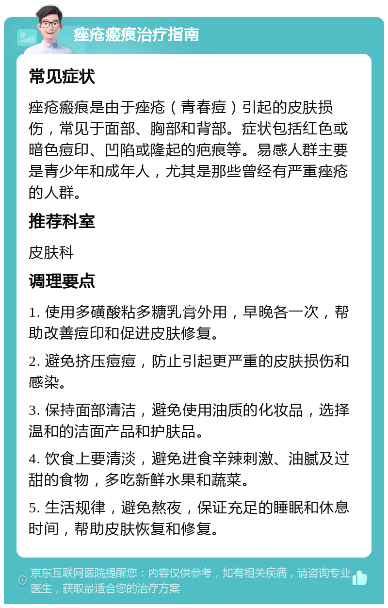 痤疮瘢痕治疗指南 常见症状 痤疮瘢痕是由于痤疮（青春痘）引起的皮肤损伤，常见于面部、胸部和背部。症状包括红色或暗色痘印、凹陷或隆起的疤痕等。易感人群主要是青少年和成年人，尤其是那些曾经有严重痤疮的人群。 推荐科室 皮肤科 调理要点 1. 使用多磺酸粘多糖乳膏外用，早晚各一次，帮助改善痘印和促进皮肤修复。 2. 避免挤压痘痘，防止引起更严重的皮肤损伤和感染。 3. 保持面部清洁，避免使用油质的化妆品，选择温和的洁面产品和护肤品。 4. 饮食上要清淡，避免进食辛辣刺激、油腻及过甜的食物，多吃新鲜水果和蔬菜。 5. 生活规律，避免熬夜，保证充足的睡眠和休息时间，帮助皮肤恢复和修复。