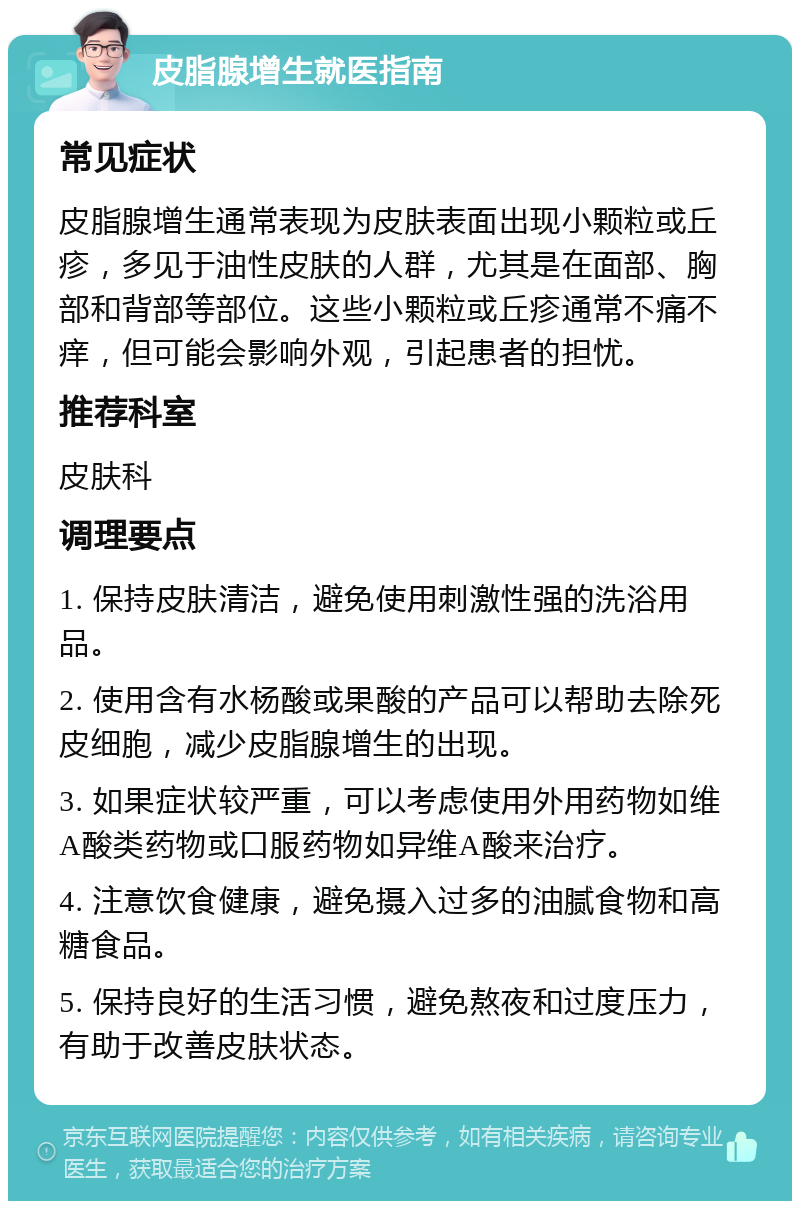 皮脂腺增生就医指南 常见症状 皮脂腺增生通常表现为皮肤表面出现小颗粒或丘疹，多见于油性皮肤的人群，尤其是在面部、胸部和背部等部位。这些小颗粒或丘疹通常不痛不痒，但可能会影响外观，引起患者的担忧。 推荐科室 皮肤科 调理要点 1. 保持皮肤清洁，避免使用刺激性强的洗浴用品。 2. 使用含有水杨酸或果酸的产品可以帮助去除死皮细胞，减少皮脂腺增生的出现。 3. 如果症状较严重，可以考虑使用外用药物如维A酸类药物或口服药物如异维A酸来治疗。 4. 注意饮食健康，避免摄入过多的油腻食物和高糖食品。 5. 保持良好的生活习惯，避免熬夜和过度压力，有助于改善皮肤状态。