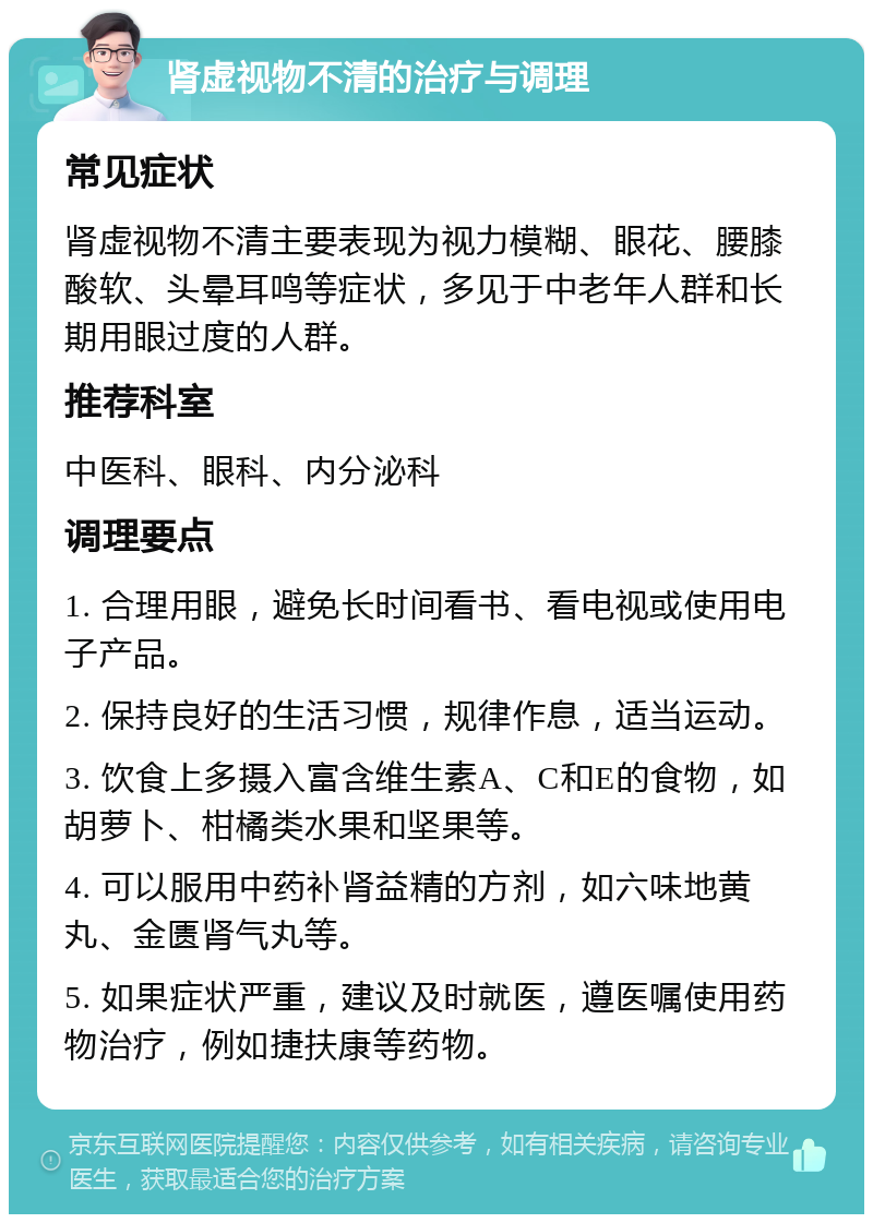 肾虚视物不清的治疗与调理 常见症状 肾虚视物不清主要表现为视力模糊、眼花、腰膝酸软、头晕耳鸣等症状，多见于中老年人群和长期用眼过度的人群。 推荐科室 中医科、眼科、内分泌科 调理要点 1. 合理用眼，避免长时间看书、看电视或使用电子产品。 2. 保持良好的生活习惯，规律作息，适当运动。 3. 饮食上多摄入富含维生素A、C和E的食物，如胡萝卜、柑橘类水果和坚果等。 4. 可以服用中药补肾益精的方剂，如六味地黄丸、金匮肾气丸等。 5. 如果症状严重，建议及时就医，遵医嘱使用药物治疗，例如捷扶康等药物。