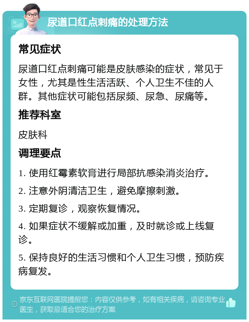 尿道口红点刺痛的处理方法 常见症状 尿道口红点刺痛可能是皮肤感染的症状，常见于女性，尤其是性生活活跃、个人卫生不佳的人群。其他症状可能包括尿频、尿急、尿痛等。 推荐科室 皮肤科 调理要点 1. 使用红霉素软膏进行局部抗感染消炎治疗。 2. 注意外阴清洁卫生，避免摩擦刺激。 3. 定期复诊，观察恢复情况。 4. 如果症状不缓解或加重，及时就诊或上线复诊。 5. 保持良好的生活习惯和个人卫生习惯，预防疾病复发。