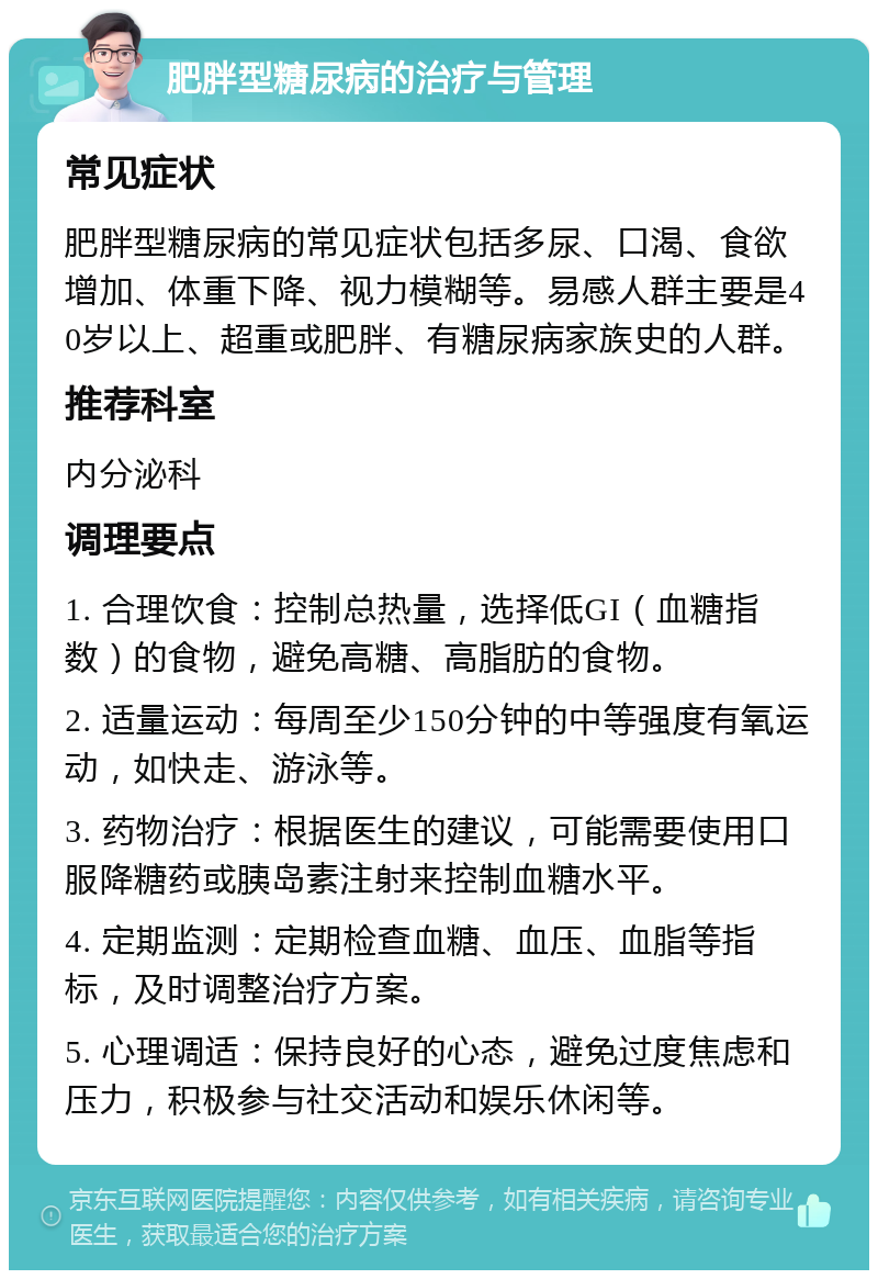 肥胖型糖尿病的治疗与管理 常见症状 肥胖型糖尿病的常见症状包括多尿、口渴、食欲增加、体重下降、视力模糊等。易感人群主要是40岁以上、超重或肥胖、有糖尿病家族史的人群。 推荐科室 内分泌科 调理要点 1. 合理饮食：控制总热量，选择低GI（血糖指数）的食物，避免高糖、高脂肪的食物。 2. 适量运动：每周至少150分钟的中等强度有氧运动，如快走、游泳等。 3. 药物治疗：根据医生的建议，可能需要使用口服降糖药或胰岛素注射来控制血糖水平。 4. 定期监测：定期检查血糖、血压、血脂等指标，及时调整治疗方案。 5. 心理调适：保持良好的心态，避免过度焦虑和压力，积极参与社交活动和娱乐休闲等。