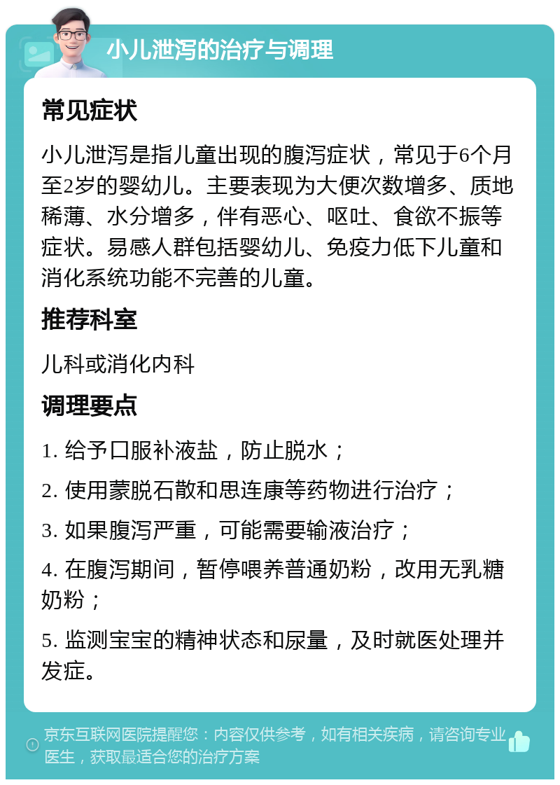 小儿泄泻的治疗与调理 常见症状 小儿泄泻是指儿童出现的腹泻症状，常见于6个月至2岁的婴幼儿。主要表现为大便次数增多、质地稀薄、水分增多，伴有恶心、呕吐、食欲不振等症状。易感人群包括婴幼儿、免疫力低下儿童和消化系统功能不完善的儿童。 推荐科室 儿科或消化内科 调理要点 1. 给予口服补液盐，防止脱水； 2. 使用蒙脱石散和思连康等药物进行治疗； 3. 如果腹泻严重，可能需要输液治疗； 4. 在腹泻期间，暂停喂养普通奶粉，改用无乳糖奶粉； 5. 监测宝宝的精神状态和尿量，及时就医处理并发症。