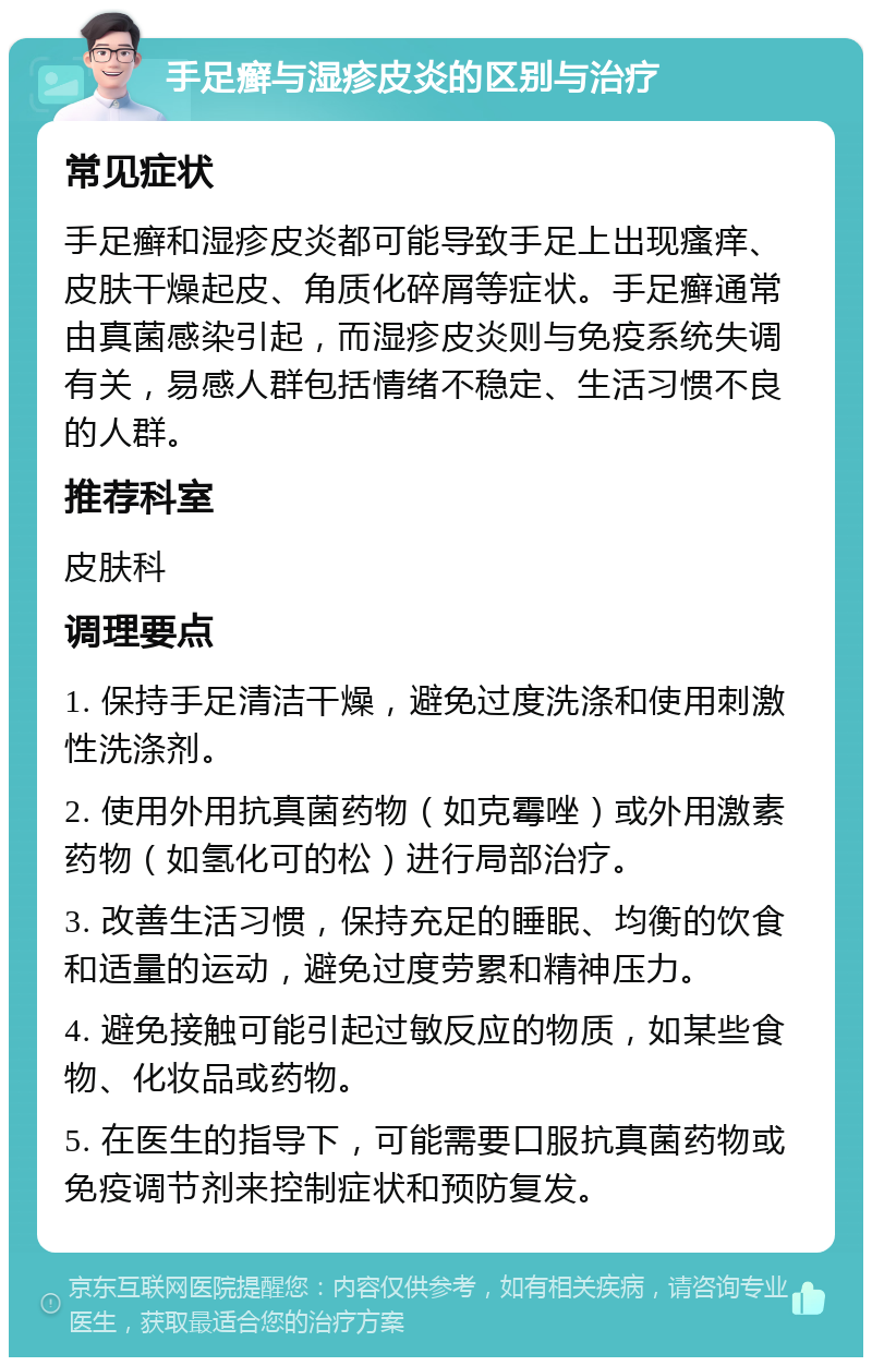 手足癣与湿疹皮炎的区别与治疗 常见症状 手足癣和湿疹皮炎都可能导致手足上出现瘙痒、皮肤干燥起皮、角质化碎屑等症状。手足癣通常由真菌感染引起，而湿疹皮炎则与免疫系统失调有关，易感人群包括情绪不稳定、生活习惯不良的人群。 推荐科室 皮肤科 调理要点 1. 保持手足清洁干燥，避免过度洗涤和使用刺激性洗涤剂。 2. 使用外用抗真菌药物（如克霉唑）或外用激素药物（如氢化可的松）进行局部治疗。 3. 改善生活习惯，保持充足的睡眠、均衡的饮食和适量的运动，避免过度劳累和精神压力。 4. 避免接触可能引起过敏反应的物质，如某些食物、化妆品或药物。 5. 在医生的指导下，可能需要口服抗真菌药物或免疫调节剂来控制症状和预防复发。