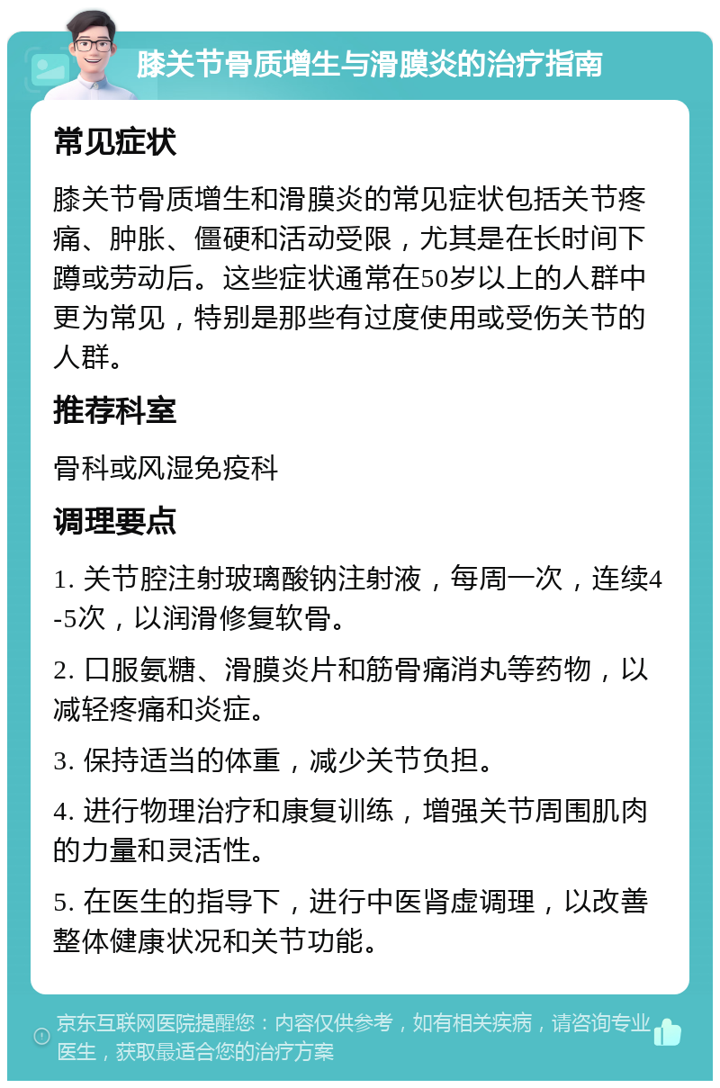 膝关节骨质增生与滑膜炎的治疗指南 常见症状 膝关节骨质增生和滑膜炎的常见症状包括关节疼痛、肿胀、僵硬和活动受限，尤其是在长时间下蹲或劳动后。这些症状通常在50岁以上的人群中更为常见，特别是那些有过度使用或受伤关节的人群。 推荐科室 骨科或风湿免疫科 调理要点 1. 关节腔注射玻璃酸钠注射液，每周一次，连续4-5次，以润滑修复软骨。 2. 口服氨糖、滑膜炎片和筋骨痛消丸等药物，以减轻疼痛和炎症。 3. 保持适当的体重，减少关节负担。 4. 进行物理治疗和康复训练，增强关节周围肌肉的力量和灵活性。 5. 在医生的指导下，进行中医肾虚调理，以改善整体健康状况和关节功能。