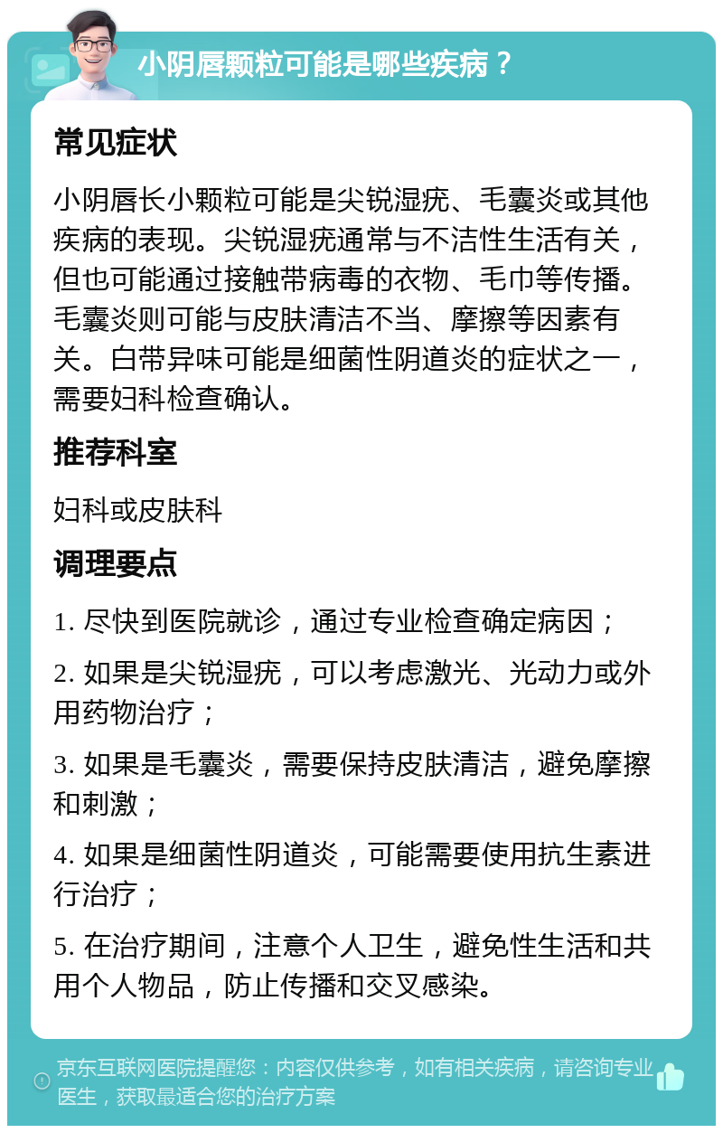 小阴唇颗粒可能是哪些疾病？ 常见症状 小阴唇长小颗粒可能是尖锐湿疣、毛囊炎或其他疾病的表现。尖锐湿疣通常与不洁性生活有关，但也可能通过接触带病毒的衣物、毛巾等传播。毛囊炎则可能与皮肤清洁不当、摩擦等因素有关。白带异味可能是细菌性阴道炎的症状之一，需要妇科检查确认。 推荐科室 妇科或皮肤科 调理要点 1. 尽快到医院就诊，通过专业检查确定病因； 2. 如果是尖锐湿疣，可以考虑激光、光动力或外用药物治疗； 3. 如果是毛囊炎，需要保持皮肤清洁，避免摩擦和刺激； 4. 如果是细菌性阴道炎，可能需要使用抗生素进行治疗； 5. 在治疗期间，注意个人卫生，避免性生活和共用个人物品，防止传播和交叉感染。