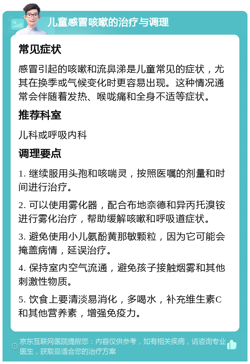 儿童感冒咳嗽的治疗与调理 常见症状 感冒引起的咳嗽和流鼻涕是儿童常见的症状，尤其在换季或气候变化时更容易出现。这种情况通常会伴随着发热、喉咙痛和全身不适等症状。 推荐科室 儿科或呼吸内科 调理要点 1. 继续服用头孢和咳喘灵，按照医嘱的剂量和时间进行治疗。 2. 可以使用雾化器，配合布地奈德和异丙托溴铵进行雾化治疗，帮助缓解咳嗽和呼吸道症状。 3. 避免使用小儿氨酚黄那敏颗粒，因为它可能会掩盖病情，延误治疗。 4. 保持室内空气流通，避免孩子接触烟雾和其他刺激性物质。 5. 饮食上要清淡易消化，多喝水，补充维生素C和其他营养素，增强免疫力。