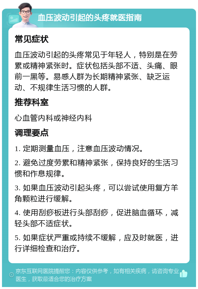 血压波动引起的头疼就医指南 常见症状 血压波动引起的头疼常见于年轻人，特别是在劳累或精神紧张时。症状包括头部不适、头痛、眼前一黑等。易感人群为长期精神紧张、缺乏运动、不规律生活习惯的人群。 推荐科室 心血管内科或神经内科 调理要点 1. 定期测量血压，注意血压波动情况。 2. 避免过度劳累和精神紧张，保持良好的生活习惯和作息规律。 3. 如果血压波动引起头疼，可以尝试使用复方羊角颗粒进行缓解。 4. 使用刮痧板进行头部刮痧，促进脑血循环，减轻头部不适症状。 5. 如果症状严重或持续不缓解，应及时就医，进行详细检查和治疗。