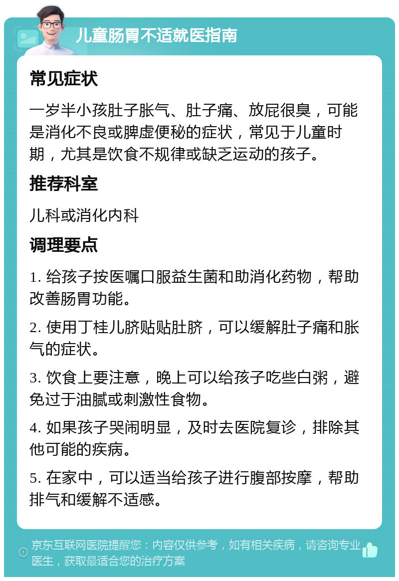 儿童肠胃不适就医指南 常见症状 一岁半小孩肚子胀气、肚子痛、放屁很臭，可能是消化不良或脾虚便秘的症状，常见于儿童时期，尤其是饮食不规律或缺乏运动的孩子。 推荐科室 儿科或消化内科 调理要点 1. 给孩子按医嘱口服益生菌和助消化药物，帮助改善肠胃功能。 2. 使用丁桂儿脐贴贴肚脐，可以缓解肚子痛和胀气的症状。 3. 饮食上要注意，晚上可以给孩子吃些白粥，避免过于油腻或刺激性食物。 4. 如果孩子哭闹明显，及时去医院复诊，排除其他可能的疾病。 5. 在家中，可以适当给孩子进行腹部按摩，帮助排气和缓解不适感。