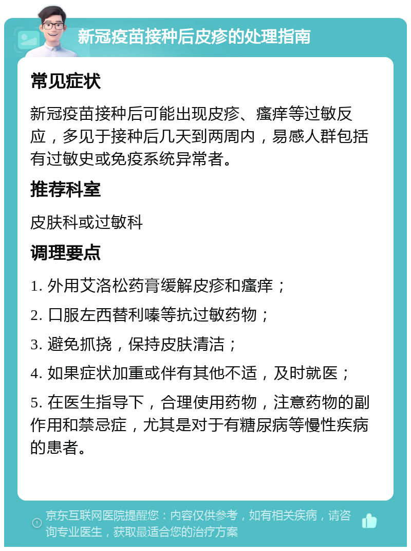 新冠疫苗接种后皮疹的处理指南 常见症状 新冠疫苗接种后可能出现皮疹、瘙痒等过敏反应，多见于接种后几天到两周内，易感人群包括有过敏史或免疫系统异常者。 推荐科室 皮肤科或过敏科 调理要点 1. 外用艾洛松药膏缓解皮疹和瘙痒； 2. 口服左西替利嗪等抗过敏药物； 3. 避免抓挠，保持皮肤清洁； 4. 如果症状加重或伴有其他不适，及时就医； 5. 在医生指导下，合理使用药物，注意药物的副作用和禁忌症，尤其是对于有糖尿病等慢性疾病的患者。