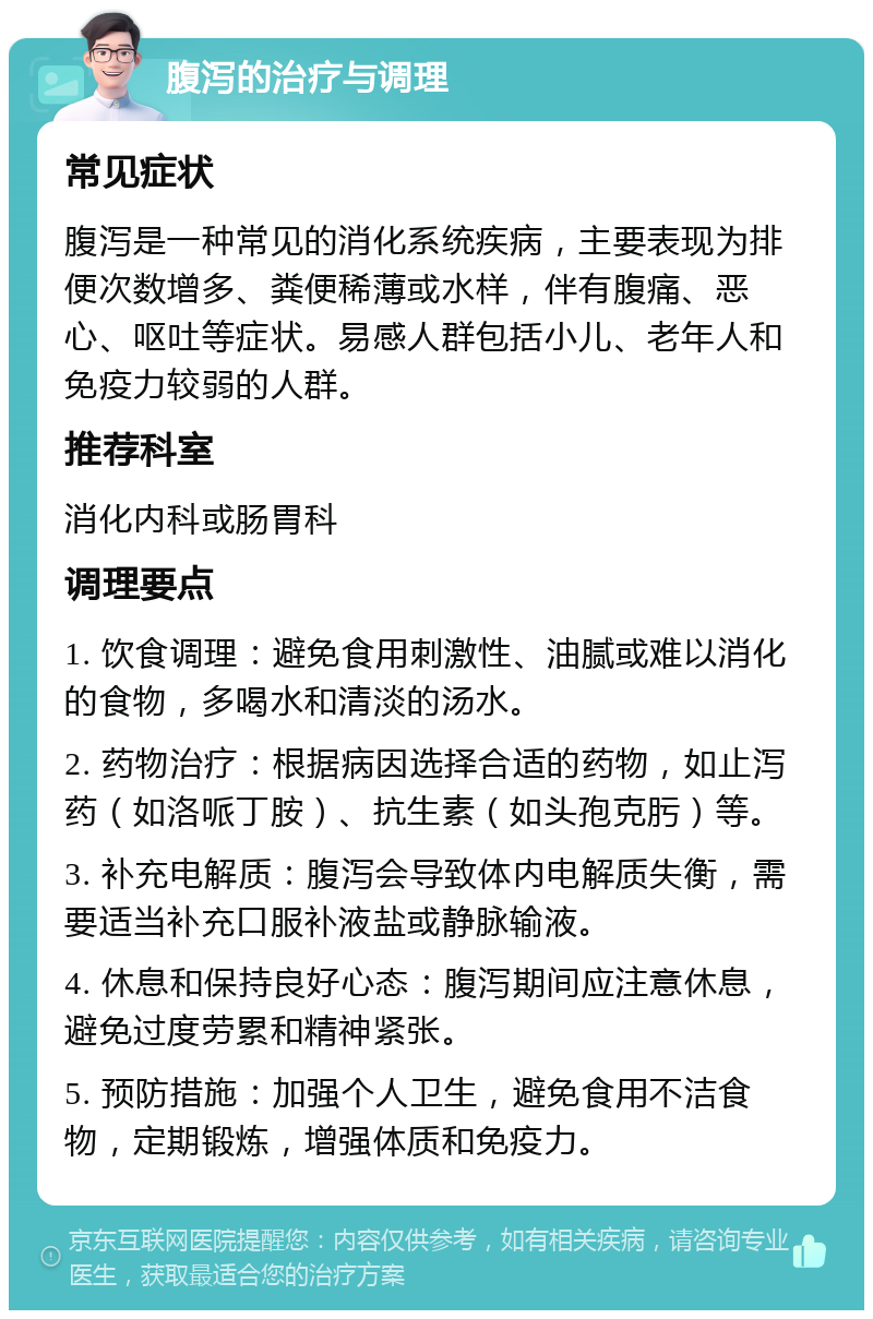 腹泻的治疗与调理 常见症状 腹泻是一种常见的消化系统疾病，主要表现为排便次数增多、粪便稀薄或水样，伴有腹痛、恶心、呕吐等症状。易感人群包括小儿、老年人和免疫力较弱的人群。 推荐科室 消化内科或肠胃科 调理要点 1. 饮食调理：避免食用刺激性、油腻或难以消化的食物，多喝水和清淡的汤水。 2. 药物治疗：根据病因选择合适的药物，如止泻药（如洛哌丁胺）、抗生素（如头孢克肟）等。 3. 补充电解质：腹泻会导致体内电解质失衡，需要适当补充口服补液盐或静脉输液。 4. 休息和保持良好心态：腹泻期间应注意休息，避免过度劳累和精神紧张。 5. 预防措施：加强个人卫生，避免食用不洁食物，定期锻炼，增强体质和免疫力。