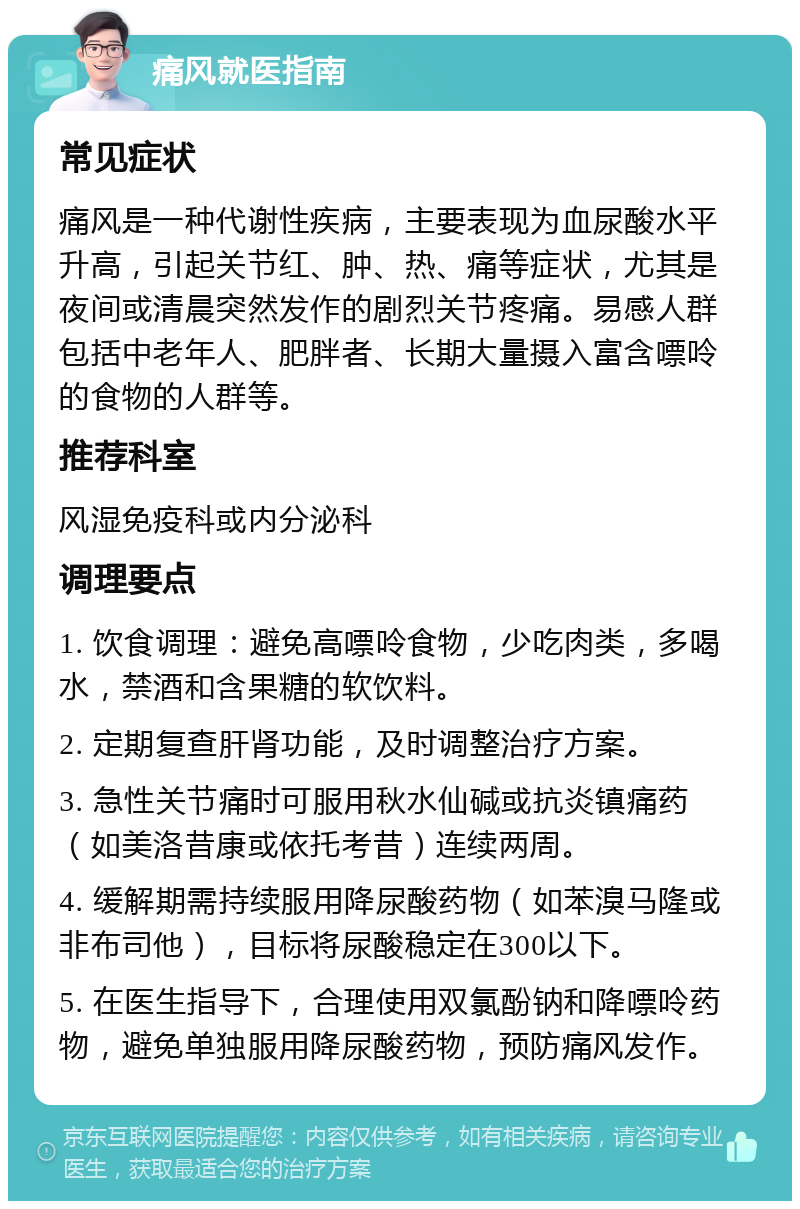 痛风就医指南 常见症状 痛风是一种代谢性疾病，主要表现为血尿酸水平升高，引起关节红、肿、热、痛等症状，尤其是夜间或清晨突然发作的剧烈关节疼痛。易感人群包括中老年人、肥胖者、长期大量摄入富含嘌呤的食物的人群等。 推荐科室 风湿免疫科或内分泌科 调理要点 1. 饮食调理：避免高嘌呤食物，少吃肉类，多喝水，禁酒和含果糖的软饮料。 2. 定期复查肝肾功能，及时调整治疗方案。 3. 急性关节痛时可服用秋水仙碱或抗炎镇痛药（如美洛昔康或依托考昔）连续两周。 4. 缓解期需持续服用降尿酸药物（如苯溴马隆或非布司他），目标将尿酸稳定在300以下。 5. 在医生指导下，合理使用双氯酚钠和降嘌呤药物，避免单独服用降尿酸药物，预防痛风发作。