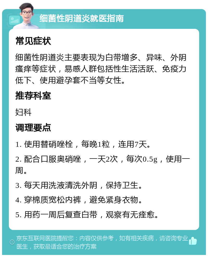 细菌性阴道炎就医指南 常见症状 细菌性阴道炎主要表现为白带增多、异味、外阴瘙痒等症状，易感人群包括性生活活跃、免疫力低下、使用避孕套不当等女性。 推荐科室 妇科 调理要点 1. 使用替硝唑栓，每晚1粒，连用7天。 2. 配合口服奥硝唑，一天2次，每次0.5g，使用一周。 3. 每天用洗液清洗外阴，保持卫生。 4. 穿棉质宽松内裤，避免紧身衣物。 5. 用药一周后复查白带，观察有无痊愈。