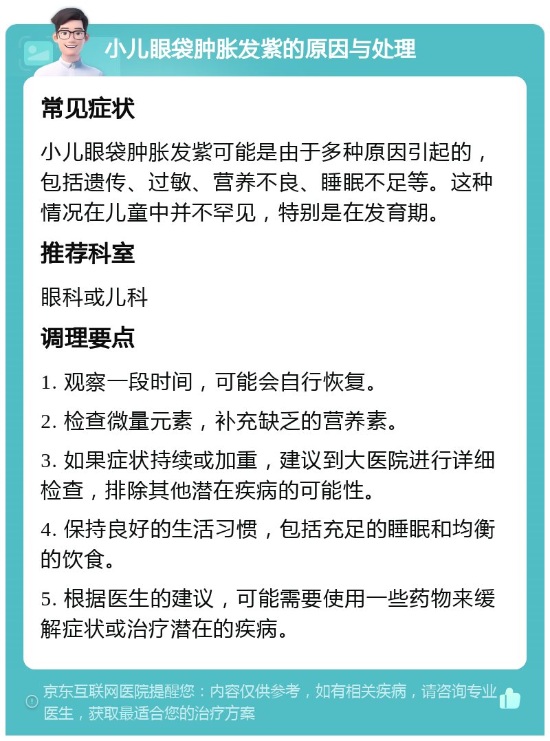 小儿眼袋肿胀发紫的原因与处理 常见症状 小儿眼袋肿胀发紫可能是由于多种原因引起的，包括遗传、过敏、营养不良、睡眠不足等。这种情况在儿童中并不罕见，特别是在发育期。 推荐科室 眼科或儿科 调理要点 1. 观察一段时间，可能会自行恢复。 2. 检查微量元素，补充缺乏的营养素。 3. 如果症状持续或加重，建议到大医院进行详细检查，排除其他潜在疾病的可能性。 4. 保持良好的生活习惯，包括充足的睡眠和均衡的饮食。 5. 根据医生的建议，可能需要使用一些药物来缓解症状或治疗潜在的疾病。