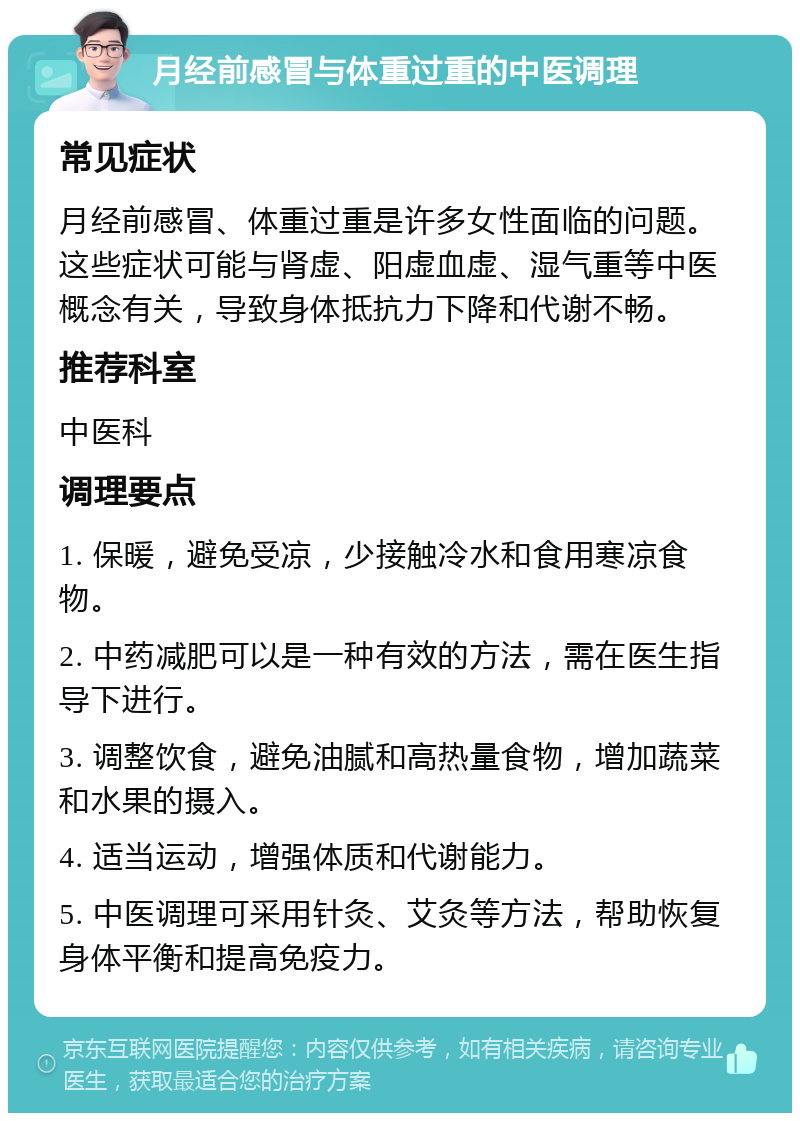 月经前感冒与体重过重的中医调理 常见症状 月经前感冒、体重过重是许多女性面临的问题。这些症状可能与肾虚、阳虚血虚、湿气重等中医概念有关，导致身体抵抗力下降和代谢不畅。 推荐科室 中医科 调理要点 1. 保暖，避免受凉，少接触冷水和食用寒凉食物。 2. 中药减肥可以是一种有效的方法，需在医生指导下进行。 3. 调整饮食，避免油腻和高热量食物，增加蔬菜和水果的摄入。 4. 适当运动，增强体质和代谢能力。 5. 中医调理可采用针灸、艾灸等方法，帮助恢复身体平衡和提高免疫力。