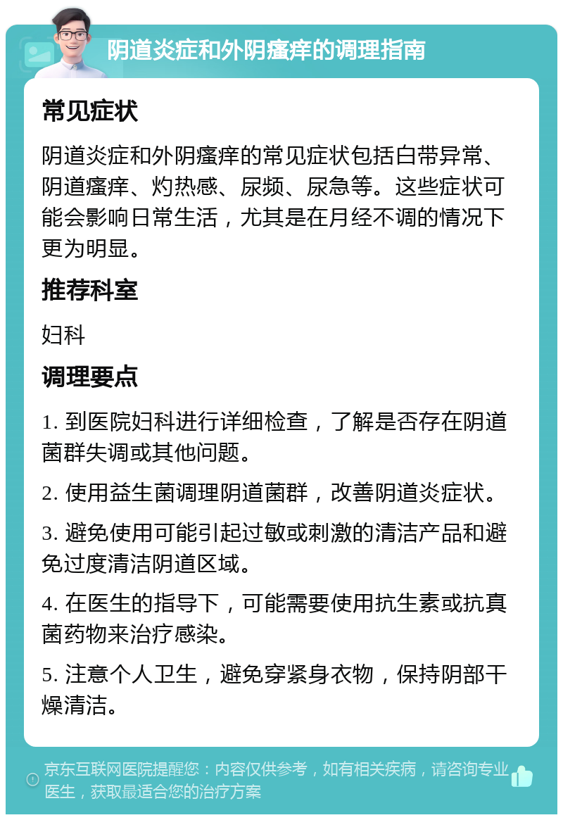 阴道炎症和外阴瘙痒的调理指南 常见症状 阴道炎症和外阴瘙痒的常见症状包括白带异常、阴道瘙痒、灼热感、尿频、尿急等。这些症状可能会影响日常生活，尤其是在月经不调的情况下更为明显。 推荐科室 妇科 调理要点 1. 到医院妇科进行详细检查，了解是否存在阴道菌群失调或其他问题。 2. 使用益生菌调理阴道菌群，改善阴道炎症状。 3. 避免使用可能引起过敏或刺激的清洁产品和避免过度清洁阴道区域。 4. 在医生的指导下，可能需要使用抗生素或抗真菌药物来治疗感染。 5. 注意个人卫生，避免穿紧身衣物，保持阴部干燥清洁。