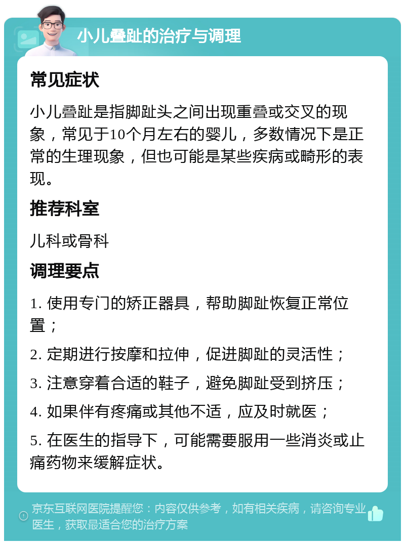 小儿叠趾的治疗与调理 常见症状 小儿叠趾是指脚趾头之间出现重叠或交叉的现象，常见于10个月左右的婴儿，多数情况下是正常的生理现象，但也可能是某些疾病或畸形的表现。 推荐科室 儿科或骨科 调理要点 1. 使用专门的矫正器具，帮助脚趾恢复正常位置； 2. 定期进行按摩和拉伸，促进脚趾的灵活性； 3. 注意穿着合适的鞋子，避免脚趾受到挤压； 4. 如果伴有疼痛或其他不适，应及时就医； 5. 在医生的指导下，可能需要服用一些消炎或止痛药物来缓解症状。