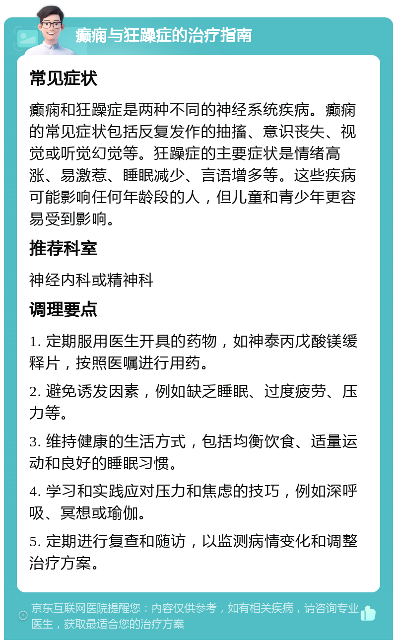 癫痫与狂躁症的治疗指南 常见症状 癫痫和狂躁症是两种不同的神经系统疾病。癫痫的常见症状包括反复发作的抽搐、意识丧失、视觉或听觉幻觉等。狂躁症的主要症状是情绪高涨、易激惹、睡眠减少、言语增多等。这些疾病可能影响任何年龄段的人，但儿童和青少年更容易受到影响。 推荐科室 神经内科或精神科 调理要点 1. 定期服用医生开具的药物，如神泰丙戊酸镁缓释片，按照医嘱进行用药。 2. 避免诱发因素，例如缺乏睡眠、过度疲劳、压力等。 3. 维持健康的生活方式，包括均衡饮食、适量运动和良好的睡眠习惯。 4. 学习和实践应对压力和焦虑的技巧，例如深呼吸、冥想或瑜伽。 5. 定期进行复查和随访，以监测病情变化和调整治疗方案。