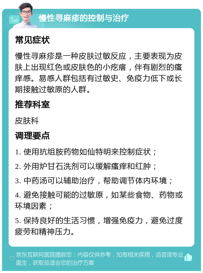 慢性寻麻疹的控制与治疗 常见症状 慢性寻麻疹是一种皮肤过敏反应，主要表现为皮肤上出现红色或皮肤色的小疙瘩，伴有剧烈的瘙痒感。易感人群包括有过敏史、免疫力低下或长期接触过敏原的人群。 推荐科室 皮肤科 调理要点 1. 使用抗组胺药物如仙特明来控制症状； 2. 外用炉甘石洗剂可以缓解瘙痒和红肿； 3. 中药汤可以辅助治疗，帮助调节体内环境； 4. 避免接触可能的过敏原，如某些食物、药物或环境因素； 5. 保持良好的生活习惯，增强免疫力，避免过度疲劳和精神压力。