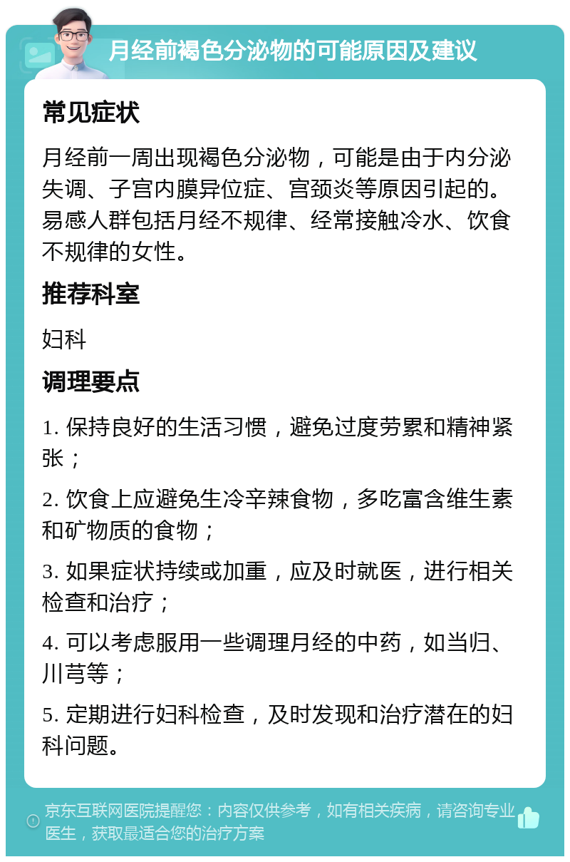 月经前褐色分泌物的可能原因及建议 常见症状 月经前一周出现褐色分泌物，可能是由于内分泌失调、子宫内膜异位症、宫颈炎等原因引起的。易感人群包括月经不规律、经常接触冷水、饮食不规律的女性。 推荐科室 妇科 调理要点 1. 保持良好的生活习惯，避免过度劳累和精神紧张； 2. 饮食上应避免生冷辛辣食物，多吃富含维生素和矿物质的食物； 3. 如果症状持续或加重，应及时就医，进行相关检查和治疗； 4. 可以考虑服用一些调理月经的中药，如当归、川芎等； 5. 定期进行妇科检查，及时发现和治疗潜在的妇科问题。