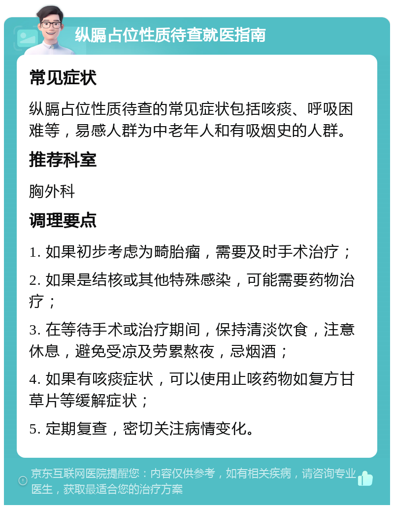 纵膈占位性质待查就医指南 常见症状 纵膈占位性质待查的常见症状包括咳痰、呼吸困难等，易感人群为中老年人和有吸烟史的人群。 推荐科室 胸外科 调理要点 1. 如果初步考虑为畸胎瘤，需要及时手术治疗； 2. 如果是结核或其他特殊感染，可能需要药物治疗； 3. 在等待手术或治疗期间，保持清淡饮食，注意休息，避免受凉及劳累熬夜，忌烟酒； 4. 如果有咳痰症状，可以使用止咳药物如复方甘草片等缓解症状； 5. 定期复查，密切关注病情变化。