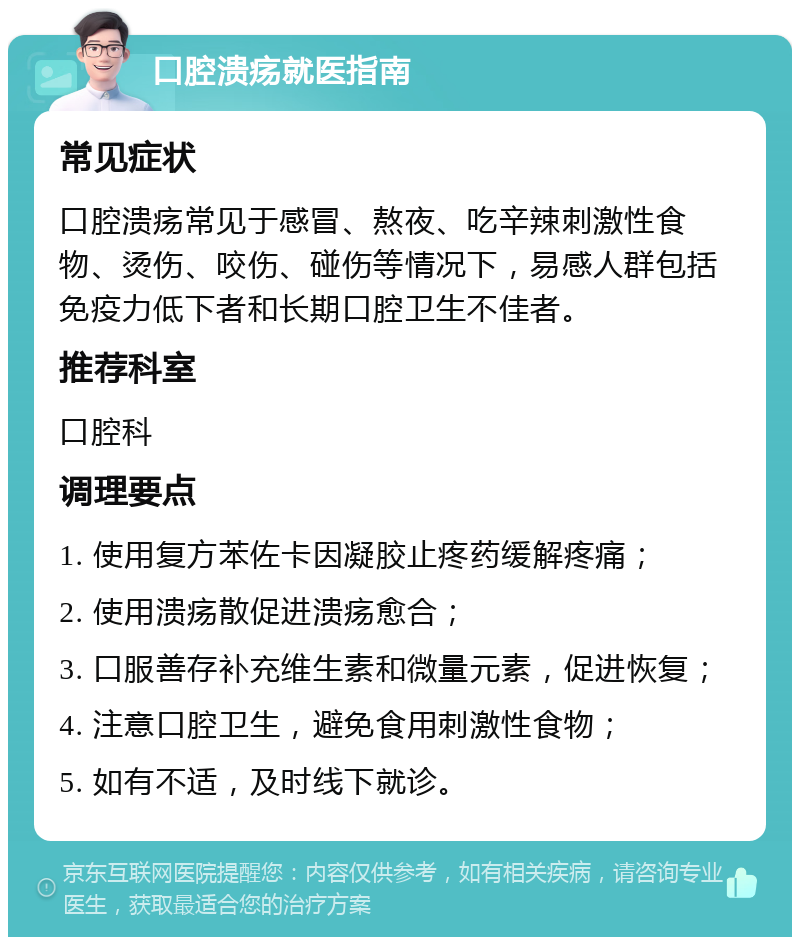 口腔溃疡就医指南 常见症状 口腔溃疡常见于感冒、熬夜、吃辛辣刺激性食物、烫伤、咬伤、碰伤等情况下，易感人群包括免疫力低下者和长期口腔卫生不佳者。 推荐科室 口腔科 调理要点 1. 使用复方苯佐卡因凝胶止疼药缓解疼痛； 2. 使用溃疡散促进溃疡愈合； 3. 口服善存补充维生素和微量元素，促进恢复； 4. 注意口腔卫生，避免食用刺激性食物； 5. 如有不适，及时线下就诊。