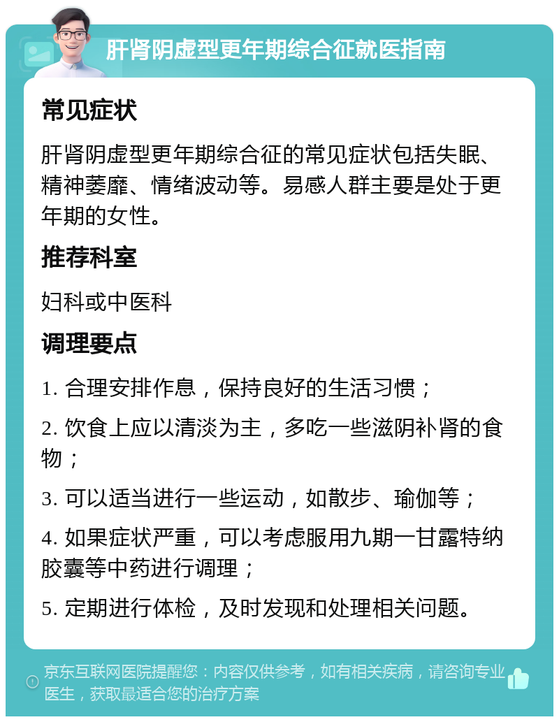 肝肾阴虚型更年期综合征就医指南 常见症状 肝肾阴虚型更年期综合征的常见症状包括失眠、精神萎靡、情绪波动等。易感人群主要是处于更年期的女性。 推荐科室 妇科或中医科 调理要点 1. 合理安排作息，保持良好的生活习惯； 2. 饮食上应以清淡为主，多吃一些滋阴补肾的食物； 3. 可以适当进行一些运动，如散步、瑜伽等； 4. 如果症状严重，可以考虑服用九期一甘露特纳胶囊等中药进行调理； 5. 定期进行体检，及时发现和处理相关问题。