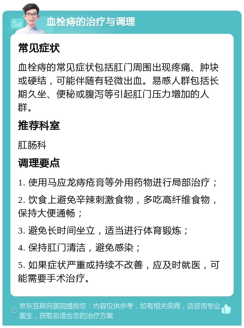 血栓痔的治疗与调理 常见症状 血栓痔的常见症状包括肛门周围出现疼痛、肿块或硬结，可能伴随有轻微出血。易感人群包括长期久坐、便秘或腹泻等引起肛门压力增加的人群。 推荐科室 肛肠科 调理要点 1. 使用马应龙痔疮膏等外用药物进行局部治疗； 2. 饮食上避免辛辣刺激食物，多吃高纤维食物，保持大便通畅； 3. 避免长时间坐立，适当进行体育锻炼； 4. 保持肛门清洁，避免感染； 5. 如果症状严重或持续不改善，应及时就医，可能需要手术治疗。