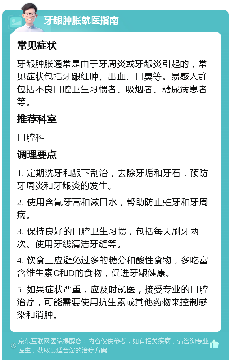 牙龈肿胀就医指南 常见症状 牙龈肿胀通常是由于牙周炎或牙龈炎引起的，常见症状包括牙龈红肿、出血、口臭等。易感人群包括不良口腔卫生习惯者、吸烟者、糖尿病患者等。 推荐科室 口腔科 调理要点 1. 定期洗牙和龈下刮治，去除牙垢和牙石，预防牙周炎和牙龈炎的发生。 2. 使用含氟牙膏和漱口水，帮助防止蛀牙和牙周病。 3. 保持良好的口腔卫生习惯，包括每天刷牙两次、使用牙线清洁牙缝等。 4. 饮食上应避免过多的糖分和酸性食物，多吃富含维生素C和D的食物，促进牙龈健康。 5. 如果症状严重，应及时就医，接受专业的口腔治疗，可能需要使用抗生素或其他药物来控制感染和消肿。