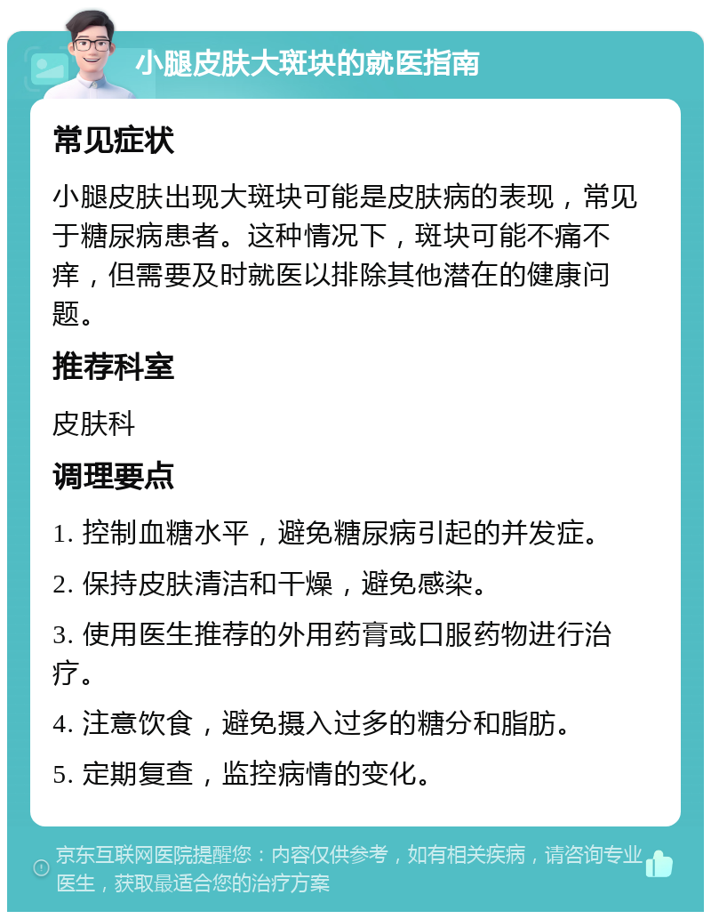 小腿皮肤大斑块的就医指南 常见症状 小腿皮肤出现大斑块可能是皮肤病的表现，常见于糖尿病患者。这种情况下，斑块可能不痛不痒，但需要及时就医以排除其他潜在的健康问题。 推荐科室 皮肤科 调理要点 1. 控制血糖水平，避免糖尿病引起的并发症。 2. 保持皮肤清洁和干燥，避免感染。 3. 使用医生推荐的外用药膏或口服药物进行治疗。 4. 注意饮食，避免摄入过多的糖分和脂肪。 5. 定期复查，监控病情的变化。