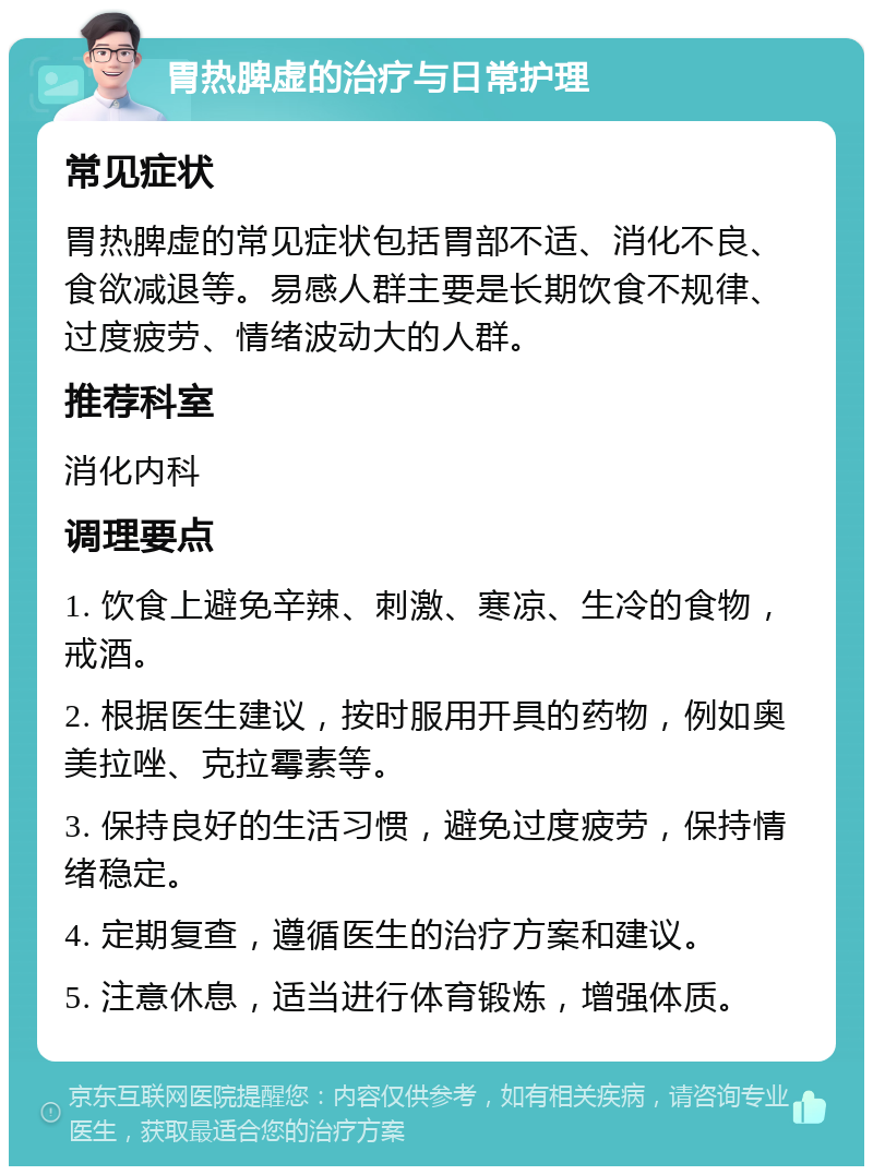 胃热脾虚的治疗与日常护理 常见症状 胃热脾虚的常见症状包括胃部不适、消化不良、食欲减退等。易感人群主要是长期饮食不规律、过度疲劳、情绪波动大的人群。 推荐科室 消化内科 调理要点 1. 饮食上避免辛辣、刺激、寒凉、生冷的食物，戒酒。 2. 根据医生建议，按时服用开具的药物，例如奥美拉唑、克拉霉素等。 3. 保持良好的生活习惯，避免过度疲劳，保持情绪稳定。 4. 定期复查，遵循医生的治疗方案和建议。 5. 注意休息，适当进行体育锻炼，增强体质。