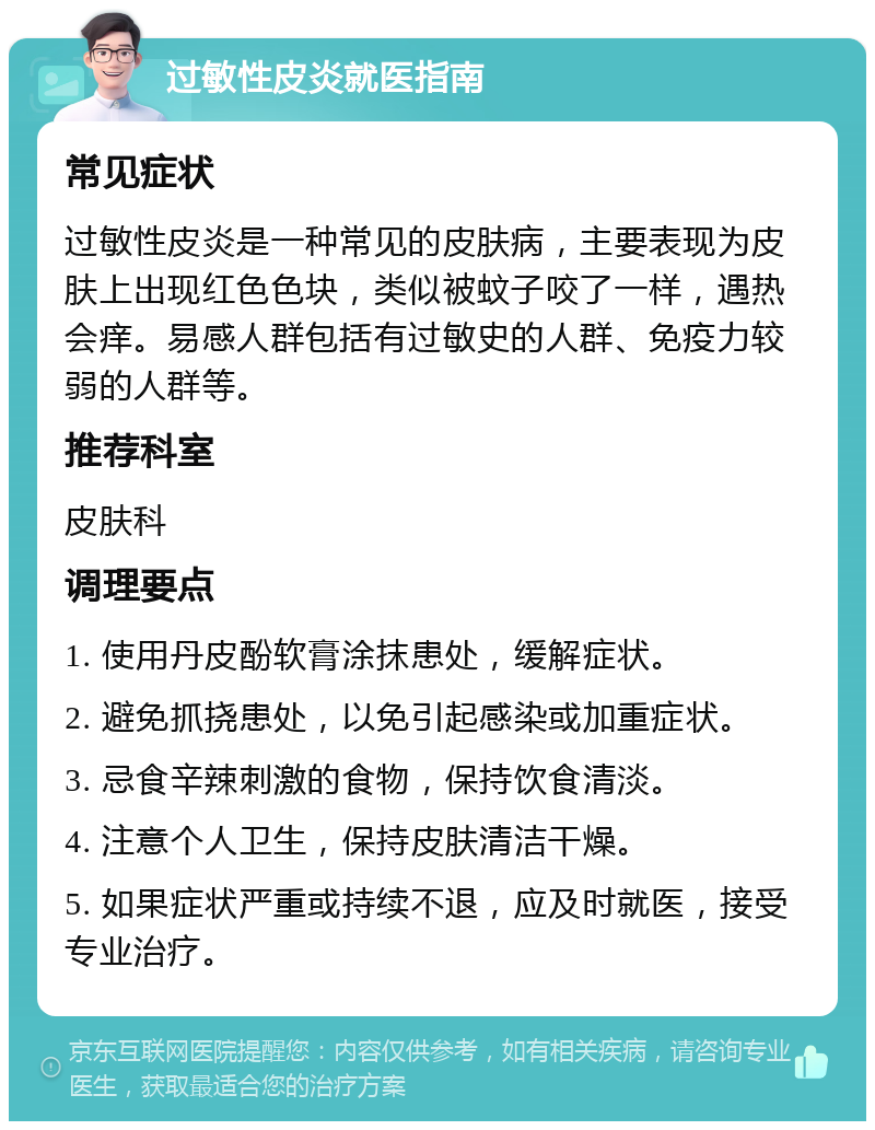 过敏性皮炎就医指南 常见症状 过敏性皮炎是一种常见的皮肤病，主要表现为皮肤上出现红色色块，类似被蚊子咬了一样，遇热会痒。易感人群包括有过敏史的人群、免疫力较弱的人群等。 推荐科室 皮肤科 调理要点 1. 使用丹皮酚软膏涂抹患处，缓解症状。 2. 避免抓挠患处，以免引起感染或加重症状。 3. 忌食辛辣刺激的食物，保持饮食清淡。 4. 注意个人卫生，保持皮肤清洁干燥。 5. 如果症状严重或持续不退，应及时就医，接受专业治疗。