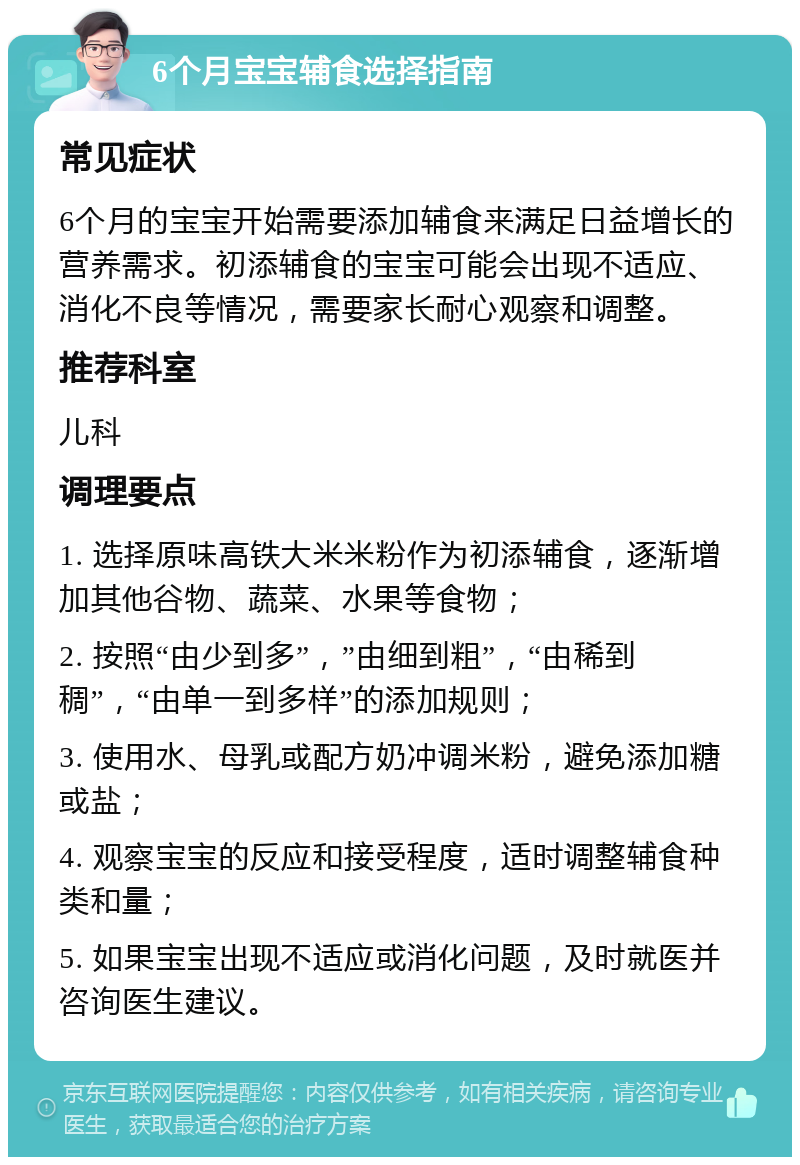 6个月宝宝辅食选择指南 常见症状 6个月的宝宝开始需要添加辅食来满足日益增长的营养需求。初添辅食的宝宝可能会出现不适应、消化不良等情况，需要家长耐心观察和调整。 推荐科室 儿科 调理要点 1. 选择原味高铁大米米粉作为初添辅食，逐渐增加其他谷物、蔬菜、水果等食物； 2. 按照“由少到多”，”由细到粗”，“由稀到稠”，“由单一到多样”的添加规则； 3. 使用水、母乳或配方奶冲调米粉，避免添加糖或盐； 4. 观察宝宝的反应和接受程度，适时调整辅食种类和量； 5. 如果宝宝出现不适应或消化问题，及时就医并咨询医生建议。